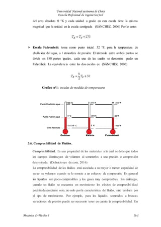 Universidad Nacional autónoma de Chota
Escuela Profesional de Ingeniería Civil
Mecánica de Fluidos I {14}
del cero absoluto 0 °K y cada unidad o grado en esta escala tiene la misma
magnitud que la unidad en la escala centígrada (SÁNCHEZ, 2006) Por lo tanto:
 Escala Fahrenheit: toma como punto inicial 32 °F, para la temperatura de
ebullición del agua, a 1 atmosfera de presión. El intervalo entre ambos puntos se
divide en 180 partes iguales, cada una de las cuales se denomina grado un
Fahrenheit. La equivalencia entre las dos escalas es: (SÁNCHEZ, 2006)
Grafico n°1: escalas de medida de temperatura
3.6. Compresibilidad de Fluidos.
Compresibilidad. Es una propiedad de los materiales a la cual se debe que todos
los cuerpos disminuyan de volumen al someterlos a una presión o compresión
determinada. (Definiciones de.com, 2016)
La compresibilidad de los fluidos está asociada a su mayor o menor capacidad de
variar su volumen cuando se lo somete a un esfuerzo de compresión. En general
los líquidos son poco compresibles y los gases muy compresibles. Sin embargo,
cuando un fluido se encuentra en movimiento los efectos de compresibilidad
podrán despreciarse o no, no solo por la característica del fluido, sino también por
el tipo de movimiento. Por ejemplo, para los líquidos sometidos a bruscas
variaciones de presión puede ser necesario tener en cuenta la compresibilidad. En
 