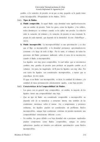 Universidad Nacional autónoma de Chota
Escuela Profesional de Ingeniería Civil
Mecánica de Fluidos I {15}
cambio, si la variación de presión en un gas es muy pequeña se lo puede tratar
como incompresible. (Propiedades de los fluidos, 2011)
3.6.1. Tipos de fluidos.
a) Fluido compresible. Es aquel fluido cuya densidad varía significativamente
ante un cambio de presión. Tanto los gases, como los líquidos y los sólidos,
todos disminuyen su volumen cuando se les aplica una presión. La relación
entre la variación de volumen y la variación de presión es una constante K,
propia de cada material, que depende de la elasticidad de este. (SiderPlayer ,
2015)
b) Fluido incompresible. La incompresibilidad es una aproximación y se dice
que el flujo es incompresible si la densidad permanece aproximadamente
constante a lo largo de todo el flujo. Por lo tanto, el volumen de todas las
porciones del fluido permanece inalterado sobre el curso de su movimiento
cuando el fluido es incompresible.
Los líquidos son muy poco compresibles, lo cual indica que se necesitarían
cambios muy grandes de presión para producir un pequeño cambio en el
volumen. Así pues, las magnitudes de E para los líquidos son muy altas. Por
esta razón los líquidos son considerados incompresibles, a menos que se
especifique de otro modo.
El agua es un fluido casi incompresible, es decir, la cantidad de volumen y la
cantidad de masa permanecerán prácticamente iguales, a una baja presión.
3.6.2. Características de la Compresibilidad de Fluidos.
 Los gases son en general muy compresibles, en cambio, la mayoría de los
líquidos tienen una compresibilidad muy baja.
 Que un tipo de fluido sea considerado compresible o incompresible no
depende solo de su naturaleza o estructura interna sino también de las
condiciones mecánicas sobre el mismo. Así, a temperaturas y presiones
ordinarias, los líquidos pueden ser considerados sin problemas fluidos
incompresibles, aunque bajo condiciones extremas de presión mostrarán una
compresibilidad estrictamente diferente a cero.
 En cambio, los gases debido a su baja densidad aún a presiones moderadas
pueden comportarse como fluidos compresibles, aunque en ciertas
aplicaciones pueden ser tratados con suficiente aproximación como fluidos
incompresibles.
 