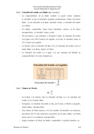 Universidad Nacional autónoma de Chota
Escuela Profesional de Ingeniería Civil
Mecánica de Fluidos I {16}
3.6.3. Velocidad del sonido en el fluido (c). (Gonzales)
 La compresibilidad de un fluido también se puede evaluar mediante
la velocidad en que se transmiten pequeñas perturbaciones dentro del mismo
fluido. A esta velocidad se le llama velocidad sónica, o velocidad del sonido
en el fluido.
 Los fluidos compresibles tienen bajas velocidades sónicas; en los flujos
incompresibles, la velocidad sónica es alta.
 De esta manera, a una atmósfera y 20 grados Celsius, la velocidad del sonido
en el agua es de 1483,2 metros por segundo, en el aire, la velocidad sónica es
331,3 metros por segundo.
 La relación entre la velocidad del flujo (V) y la velocidad del sonido (c) en el
medio fluido se le llama número de Mach.
 La velocidad del sonido (v) es igual a la raíz cuadrada del Módulo de
comprensibilidad (E) entre densidad (ρ).
𝑽𝒆𝒍𝒐𝒄𝒊𝒅𝒂𝒅 𝒅𝒆𝒍 𝑺𝒐𝒏𝒊𝒅𝒐 = √
𝑬
𝛒
3.6.4. Número de March.
𝑴 =
𝑽
𝒄
 Se le llama a la relación entre la velocidad del flujo (v) y la velocidad del
sonido (c) en el medio fluido.
 En líquidos, la velocidad del sonido es alta, por lo tanto, el Match es pequeño,
siendo fluidos incompresibles.
 Para valores de Mach menores a 0.3, los cambios de densidad son solamente
del entorno del 2% ante variaciones de presión, por lo tanto, fluidos con Mach
menor que 0.3 se consideran incompresibles.
 Según su número de Mach, los fluidos compresibles se pueden clasificar en:
 