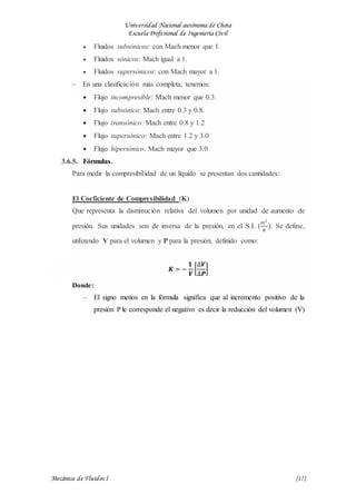 Universidad Nacional autónoma de Chota
Escuela Profesional de Ingeniería Civil
Mecánica de Fluidos I {17}
 Fluidos subsónicos: con Mach menor que 1.
 Fluidos sónicos: Mach igual a 1.
 Fluidos supersónicos: con Mach mayor a 1.
 En una clasificación más completa, tenemos:
 Flujo incompresible: Mach menor que 0.3.
 Flujo subsónico: Mach entre 0.3 y 0.8.
 Flujo transónico: Mach entre 0.8 y 1.2
 Flujo supersónico: Mach entre 1.2 y 3.0
 Flujo hipersónico. Mach mayor que 3.0
3.6.5. Fórmulas.
Para medir la compresibilidad de un líquido se presentan dos cantidades:
El Coeficiente de Compresibilidad (K)
Que representa la disminución relativa del volumen por unidad de aumento de
presión. Sus unidades son de inversa de la presión, en el S.I. (
𝑚2
𝑁
). Se define,
utilizando V para el volumen y P para la presión, definido como:
𝑲 = −
𝟏
𝑽
[
∆𝑽
∆𝑷
]
Donde:
 El signo menos en la fórmula significa que al incremento positivo de la
presión P le corresponde el negativo es decir la reducción del volumen (V)
 