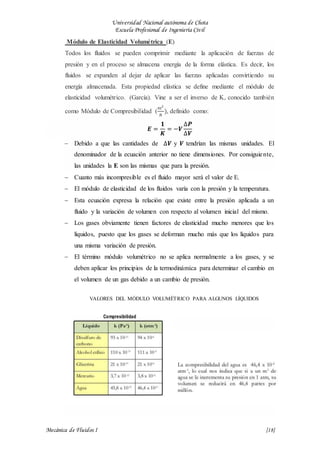 Universidad Nacional autónoma de Chota
Escuela Profesional de Ingeniería Civil
Mecánica de Fluidos I {18}
Módulo de Elasticidad Volumétrica (E)
Todos los fluidos se pueden comprimir mediante la aplicación de fuerzas de
presión y en el proceso se almacena energía de la forma elástica. Es decir, los
fluidos se expanden al dejar de aplicar las fuerzas aplicadas convirtiendo su
energía almacenada. Esta propiedad elástica se define mediante el módulo de
elasticidad volumétrico. (García). Vine a ser el inverso de K, conocido también
como Módulo de Compresibilidad (
𝑚2
𝑁
), definido como:
𝑬 =
𝟏
𝑲
= −𝑽
∆𝑷
∆𝑽
 Debido a que las cantidades de ∆𝑽 y 𝑽 tendrían las mismas unidades. El
denominador de la ecuación anterior no tiene dimensiones. Por consiguiente,
las unidades la E son las mismas que para la presión.
 Cuanto más incompresible es el fluido mayor será el valor de E.
 El módulo de elasticidad de los fluidos varía con la presión y la temperatura.
 Esta ecuación expresa la relación que existe entre la presión aplicada a un
fluido y la variación de volumen con respecto al volumen inicial del mismo.
 Los gases obviamente tienen factores de elasticidad mucho menores que los
líquidos, puesto que los gases se deforman mucho más que los líquidos para
una misma variación de presión.
 El término módulo volumétrico no se aplica normalmente a los gases, y se
deben aplicar los principios de la termodinámica para determinar el cambio en
el volumen de un gas debido a un cambio de presión.
VALORES DEL MÓDULO VOLUMÉTRICO PARA ALGUNOS LÍQUIDOS
 