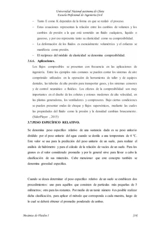 Universidad Nacional autónoma de Chota
Escuela Profesional de Ingeniería Civil
Mecánica de Fluidos I {19}
 Tanto E como K dependen de la forma en que se realizó el proceso.
 Estas ecuaciones representan la relación entre los cambios de volumen y los
cambios de presión a la que está sometido un fluido cualquiera, liquido o
gaseoso, y por eso representa tanto su elasticidad como su compresibilidad.
 La deformación de los fluidos es esencialmente volumétrica y el esfuerzo se
manifiesta como presión.
 El recíproco del módulo de elasticidad se denomina compresibilidad.
3.6.6. Aplicaciones.
Los flujos compresibles se presentan con frecuencia en las aplicaciones de
ingeniería. Entre los ejemplos más comunes se pueden contar los sistemas de aire
comprimido utilizados en la operación de herramienta de taller y de equipos
dentales, las tuberías de alta presión para transportar gases, y los sistemas censores
y de control neumático o fluídico. Los efectos de la compresibilidad son muy
importantes en el diseño de los cohetes y aviones modernos de alta velocidad, en
las plantas generadoras, los ventiladores y compresores. Bajo ciertas condiciones
se pueden presentar ondas de choque y flujos supersónicos, mediante las cuales
las propiedades del fluido como la presión y la densidad cambian bruscamente.
(SiderPlayer , 2015)
3.7.PESO ESPECÍFICO RELATIVO.
Se denomina peso específico relativo de una sustancia dada es su peso unitario
dividido por el peso unitario del agua cuando se destila a una temperatura de 4 °C.
Este valor se usa para la predicción del peso unitario de un suelo, para realizar el
análisis de hidrómetro y para el cálculo de la relación de vacíos de un suelo. Para los
granos es el valor considerado promedio y por lo general sirve para llevar a cabo la
clasificación de sus minerales. Cabe mencionar que este concepto también se
denomina gravedad específica.
Cuando se desea determinar el peso específico relativo de un suelo se establecen dos
procedimientos: uno para aquéllos que consisten de partículas más pequeñas de 5
milímetros; otro para los restantes. Por medio de un tamiz número 4 es posible realizar
dicha clasificación, para aplicar el método que corresponda a cada muestra, luego de
lo cual se deberá obtener el promedio ponderado de ambas.
 