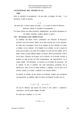 Universidad Nacional autónoma de Chota
Escuela Profesional de Ingeniería Civil
Mecánica de Fluidos I {20}
3.8.VELOCIDAD DEL SONIDO EN EL
AIRE.
Entre la velocidad de propagación v de una onda, su longitud de onda, y su
frecuencia f existe la relación:
De modo que, si somos capaces de medir y f, es decir el modo de vibración
podremos calcular la velocidad de propagación .
Las ondas sonoras son ondas mecánicas longitudinales, que pueden propagarse en
los medios materiales (sólidos, líquidos y gases).
3.8.1. Resonancia en una columna de aire.
Si, mediante una fuente sonora producimos una vibración de frecuencia
conocida cerca del extremo abierto de un tubo (cerrado por el otro extremo),
las ondas que se propagan a través de la columna de aire contenida en el tubo
se reflejan en sus extremos. Si la longitud de la columna de aire se ajusta de
modo que sea igual a un cuarto de la longitud de onda del tono emitido por la
fuente sonora, la onda reflejada llegará al extremo abierto precisamente en fase
con la nueva vibración de la fuente (en la reflexión en el extremo cerrado se
produce un salto de fase de 180º) produciéndose una intensificación en el
sonido emitido. Este fenómeno es conocido con el nombre de resonancia. En
la columna de aire se establece una onda estacionaria, producida por la
interferencia entre el tren de ondas incidente y reflejado, con un nodo en el
extremo cerrado y un vientre o antinodo en el extremo abierto.
En general, la columna de aire entrará en resonancia siempre que su longitud
sea exactamente un múltiplo impar de cuartos de longitud de onda, esto es:
Así que la distancia que separa dos nodos (o dos vientres o antinodos)
consecutivos será de media longitud de onda.
De modo que si medimos L1 y L2 será
 
