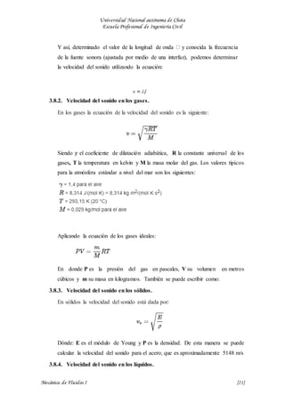 Universidad Nacional autónoma de Chota
Escuela Profesional de Ingeniería Civil
Mecánica de Fluidos I {21}
Y así, determinado el valor de la longitud de onda y conocida la frecuencia
de la fuente sonora (ajustada por medio de una interfaz), podemos determinar
la velocidad del sonido utilizando la ecuación:
3.8.2. Velocidad del sonido en los gases.
En los gases la ecuación de la velocidad del sonido es la siguiente:
Siendo 𝛾 el coeficiente de dilatación adiabática, R la constante universal de los
gases, T la temperatura en kelvin y M la masa molar del gas. Los valores típicos
para la atmósfera estándar a nivel del mar son los siguientes:
Aplicando la ecuación de los gases ideales:
En donde P es la presión del gas en pascales, V su volumen en metros
cúbicos y m su masa en kilogramos. También se puede escribir como:
3.8.3. Velocidad del sonido en los sólidos.
En sólidos la velocidad del sonido está dada por:
Dónde: E es el módulo de Young y P es la densidad. De esta manera se puede
calcular la velocidad del sonido para el acero, que es aproximadamente 5148 m/s
3.8.4. Velocidad del sonido en los líquidos.
 