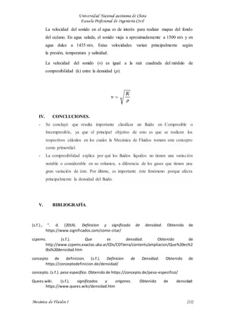 Universidad Nacional autónoma de Chota
Escuela Profesional de Ingeniería Civil
Mecánica de Fluidos I {22}
La velocidad del sonido en el agua es de interés para realizar mapas del fondo
del océano. En agua salada, el sonido viaja a aproximadamente a 1500 m/s y en
agua dulce a 1435 m/s. Estas velocidades varían principalmente según
la presión, temperatura y salinidad.
La velocidad del sonido (v) es igual a la raíz cuadrada del módulo de
compresibilidad (k) entre la densidad (𝜌).
IV. CONCLUCIONES.
- Se concluyó que resulta importante clasificar un fluido en Compresible o
Incompresible, ya que el principal objetivo de esto es que se realicen los
respectivos cálculos en los cuales la Mecánica de Fluidos tomara este concepto
como primordial.
- La compresibilidad explica por qué los fluidos líquidos no tienen una variación
notable o considerable en su volumen, a diferencia de los gases que tienen una
gran variación de éste. Por último, es importante éste fenómeno porque afecta
principalmente la densidad del fluido.
V. BIBLIOGRAFÍA.
(s.f.)., ". d. (2014). Definicion y significado de densidad. Obtenido de
https://www.significados.com/como-citar/
ccpems. (s.f.). Que es densidad. Obtenido de
http://www.ccpems.exactas.uba.ar/CDs/CDTierra/contents/ampliacion/Que%20es%2
0la%20densidad.htm
concepto de definicion. (s.f.). Definicion de Densidad. Obtenido de
https://conceptodefinicion.de/densidad/
concepto. (s.f.). peso especifico. Obtenido de https://concepto.de/peso-especifico/
Quees.wiki. (s.f.). significados y origenes. Obtenido de densidad:
https://www.quees.wiki/densidad.htm
 