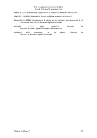 Universidad Nacional autónoma de Chota
Escuela Profesional de Ingeniería Civil
Mecánica de Fluidos I {23}
RIPOLL, B. (2005). Fundamentos y aplicaciones de la Mecánica de Fluidos. McGraw Hill .
SÁNCHEZ, L.-H. (2006). Mecánica de fluidos: problemas resueltos. McGraw Hill .
Schackelford, J. (2008). Introduccion a la ciencia de los materiales para ingenieros, 6 ed.
Obtenido de https://es.m.wikipedia.org/wiki/Densidad
wikipedia. (s.f.). peso especifico. Obtenido de
https://es.wikipedia.org/wiki/Wikipedia:Verificabilidad
Wikipedia. (s.f.). propiedades de los fluidos. Obtenido de
https://es.m.wikipedia.org/wiki/Densidad
 