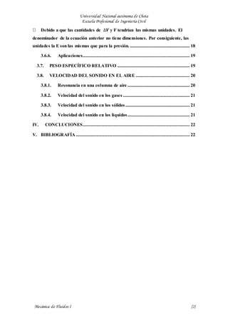 Universidad Nacional autónoma de Chota
Escuela Profesional de Ingeniería Civil
Mecánica de Fluidos I {2}
Debido a que las cantidades de ∆𝑽 y 𝑽 tendrían las mismas unidades. El
denominador de la ecuación anterior no tiene dimensiones. Por consiguiente, las
unidades la E son las mismas que para la presión. .................................................... 18
3.6.6. Aplicaciones............................................................................................. 19
3.7. PESO ESPECÍFICO RELATIVO ............................................................... 19
3.8. VELOCIDAD DEL SONIDO EN EL AIRE ............................................... 20
3.8.1. Resonancia en una columna de aire ...................................................... 20
3.8.2. Velocidad del sonido en los gases .......................................................... 21
3.8.3. Velocidad del sonido en los sólidos........................................................ 21
3.8.4. Velocidad del sonido en los líquidos...................................................... 21
IV. CONCLUCIONES............................................................................................. 22
V. BIBLIOGRAFÍA ................................................................................................... 22
 