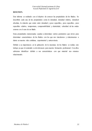 Universidad Nacional autónoma de Chota
Escuela Profesional de Ingeniería Civil
Mecánica de Fluidos I {3}
RESUMEN.
Este informe es realizado con el objetivo de conocer las propiedades de los fluidos. Se
describirá cada una de las propiedades como la densidad, densidad relativa, densidad
absoluta, la relación que existe entre densidad y peso específico, peso específico, peso
específico relativo, temperatura, comprensibilidad y elasticidad, velocidad de las ondas
sonoras en el seno de un fluido.
Estas propiedades mencionadas ayudan a determinar ciertos parámetros que sirven para
determinar características de los fluidos con los que nos vinculamos y relacionamos a
diario en nuestra vida cotidiana, experimental y universitaria.
Debido a su importancia en la aplicación de la mecánica de los fluidos se realiza este
trabajo ya que el contenido es de relevancia para nuestra formación profesional. Con ellos
sabremos identificar debido a sus características con que material nos estamos
relacionando.
 