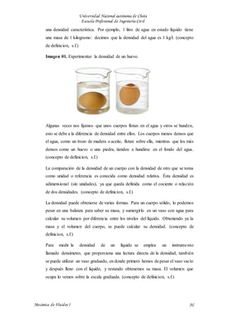 Universidad Nacional autónoma de Chota
Escuela Profesional de Ingeniería Civil
Mecánica de Fluidos I {6}
una densidad característica. Por ejemplo, 1 litro de agua en estado líquido tiene
una masa de 1 kilogramo: decimos que la densidad del agua es 1 kg/l. (concepto
de definicion, s.f.)
Imagen 01. Experimentar la densidad de un huevo.
Algunas veces nos fijamos que unos cuerpos flotan en el agua y otros se hunden,
esto se debe a la diferencia de densidad entre ellos. Los cuerpos menos densos que
el agua, como un trozo de madera o aceite, flotan sobre ella, mientras que los más
densos como un huevo o una piedra, tienden a hundirse en el fondo del agua.
(concepto de definicion, s.f.)
La comparación de la densidad de un cuerpo con la densidad de otro que se toma
como unidad o referencia es conocida como densidad relativa. Ésta densidad es
adimensional (sin unidades), ya que queda definida como el cociente o relación
de dos densidades. (concepto de definicion, s.f.)
La densidad puede obtenerse de varias formas. Para un cuerpo sólido, lo podemos
pesar en una balanza para saber su masa, y sumergirlo en un vaso con agua para
calcular su volumen por diferencia entre los niveles del líquido. Obteniendo ya la
masa y el volumen del cuerpo, se puede calcular su densidad. (concepto de
definicion, s.f.)
Para medir la densidad de un líquido se emplea un instrumento
llamado densímetro, que proporciona una lectura directa de la densidad, también
se puede utilizar un vaso graduado, en donde primero hemos de pesar el vaso vacío
y después lleno con el líquido, y restando obtenemos su masa. El volumen que
ocupa lo vemos sobre la escala graduada. (concepto de definicion, s.f.)
 