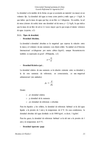 Universidad Nacional autónoma de Chota
Escuela Profesional de Ingeniería Civil
Mecánica de Fluidos I {7}
La densidad es la medida de la forma en que se acomoda un material (su masa) en un
volumen fijo. La densidad del agua se toma como patrón y mide agua ρ = 1 kg/lt, lo
que indica que la masa de agua que hay en un litro es 1 kilogramo. En cambio, la sal
de mesa (cloruro de sodio) tiene una densidad sal de mesa ρ = 2,1 kg/lt, lo que indica
que la masa de un litro de sal es 2,1 veces mayor que la que ocupa el mismo volumen
de agua. (ccpems, s.f.)
3.1.1. Tipos de densidad.
- Densidad Absoluta.
La densidad o densidad absoluta es la magnitud que expresa la relación entre
la masa y el volumen de una sustancia o un objeto sólido. Su unidad en el Sistema
Internacional es kilogramo por metro cúbico (kg/m³), aunque frecuentemente
también es expresada en g/cm³. (Wikipedia, s.f.)
ρ =
𝑚
𝑉
- Densidad Relativa (ρr) .
La densidad relativa de una sustancia es la relación existente entre su densidad y
la de otra sustancia de referencia; en consecuencia, es una magnitud
adimensional (sin unidades)
Donde:
o ρr: densidad relativa
o ρ: densidad de la sustancia
o ρo: densidad de referencia o absoluta
Para los líquidos y los sólidos, la densidad de referencia habitual es la del agua
líquida a la presión de 1 atm y la temperatura de 4 °C. En esas condiciones, la
densidad absoluta del agua destilada es de 1000 kg/m³, es decir, 1 kg/dm³.
Para los gases, la densidad de referencia habitual es la del aire a la presión de 1
atm y la temperatura de 0 °C.
- Densidad Aparente (ρap)
 