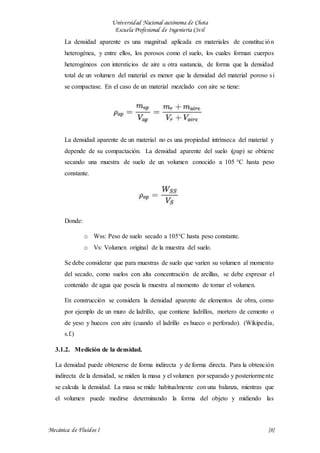 Universidad Nacional autónoma de Chota
Escuela Profesional de Ingeniería Civil
Mecánica de Fluidos I {8}
La densidad aparente es una magnitud aplicada en materiales de constitución
heterogénea, y entre ellos, los porosos como el suelo, los cuales forman cuerpos
heterogéneos con intersticios de aire u otra sustancia, de forma que la densidad
total de un volumen del material es menor que la densidad del material poroso si
se compactase. En el caso de un material mezclado con aire se tiene:
La densidad aparente de un material no es una propiedad intrínseca del material y
depende de su compactación. La densidad aparente del suelo (ρap) se obtiene
secando una muestra de suelo de un volumen conocido a 105 °C hasta peso
constante.
Donde:
o Wss: Peso de suelo secado a 105°C hasta peso constante.
o Vs: Volumen original de la muestra del suelo.
Se debe considerar que para muestras de suelo que varíen su volumen al momento
del secado, como suelos con alta concentración de arcillas, se debe expresar el
contenido de agua que poseía la muestra al momento de tomar el volumen.
En construcción se considera la densidad aparente de elementos de obra, como
por ejemplo de un muro de ladrillo, que contiene ladrillos, mortero de cemento o
de yeso y huecos con aire (cuando el ladrillo es hueco o perforado). (Wikipedia,
s.f.)
3.1.2. Medición de la densidad.
La densidad puede obtenerse de forma indirecta y de forma directa. Para la obtención
indirecta de la densidad, se miden la masa y el volumen por separado y posteriormente
se calcula la densidad. La masa se mide habitualmente con una balanza, mientras que
el volumen puede medirse determinando la forma del objeto y midiendo las
 