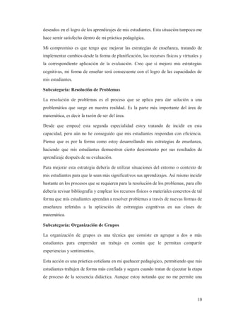 deseados en el logro de los aprendizajes de mis estudiantes. Esta situación tampoco me
hace sentir satisfecho dentro de mi práctica pedagógica.
Mi compromiso es que tengo que mejorar las estrategias de enseñanza, tratando de
implementar cambios desde la forma de planificación, los recursos físicos y virtuales y
la correspondiente aplicación de la evaluación. Creo que si mejoro mis estrategias
cognitivas, mi forma de enseñar será consecuente con el logro de las capacidades de
mis estudiantes.
Subcategoría: Resolución de Problemas
La resolución de problemas es el proceso que se aplica para dar solución a una
problemática que surge en nuestra realidad. Es la parte más importante del área de
matemática, es decir la razón de ser del área.
Desde que empecé esta segunda especialidad estoy tratando de incidir en esta
capacidad, pero aún no he conseguido que mis estudiantes respondan con eficiencia.
Pienso que es por la forma como estoy desarrollando mis estrategias de enseñanza,
haciendo que mis estudiantes demuestren cierto descontento por sus resultados de
aprendizaje después de su evaluación.
Para mejorar esta estrategia debería de utilizar situaciones del entorno o contexto de
mis estudiantes para que le sean más significativos sus aprendizajes. Así mismo incidir
bastante en los procesos que se requieren para la resolución de los problemas, para ello
debería revisar bibliografía y emplear los recursos físicos o materiales concretos de tal
forma que mis estudiantes aprendan a resolver problemas a través de nuevas formas de
enseñanza referidas a la aplicación de estrategias cognitivas en sus clases de
matemática.
Subcategoría: Organización de Grupos
La organización de grupos es una técnica que consiste en agrupar a dos o más
estudiantes para emprender un trabajo en común que le permitan compartir
experiencias y sentimientos.
Esta acción es una práctica cotidiana en mi quehacer pedagógico, permitiendo que mis
estudiantes trabajen de forma más confiada y segura cuando tratan de ejecutar la etapa
de proceso de la secuencia didáctica. Aunque estoy notando que no me permite una

10

 