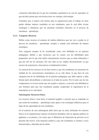evaluación individual por lo que los resultados cuantitativos no son los esperados, lo
que me hace pensar que esta técnica tiene sus ventajas y desventajas.
Considero que si mejoro esta técnica para la organización para el trabajo en clase
puedo obtener mejores resultados en mis estudiantes, para lo cual debo revisar
estrategias o dinámicas que me permitan resultados eficientes en el proceso de
enseñanza – aprendizaje.
3.2.3. Categoría: Recursos
Defino como recursos al conjunto de medios didácticos que me van a ayudar en el
proceso de enseñanza – aprendizaje, siempre y cuando sean utilizados de manera
estratégica.
Esta categoría siempre la he considerado como otra debilidad en mi práctica
pedagógica, debido a que reconozco que no cuento con las habilidades para
prepararlos, por lo que sólo utilizo mínimamente recursos que ya están elaborados o
que por allí me los alcanzan. Por otro lado no los empleo frecuentemente ya que
carezco de experiencia o desconozco su fundamento teórico.
La carencia de los recursos en mi clase motiva a que mis estudiantes no encuentren la
utilidad de los conocimientos matemáticos en su vida diaria, lo que hace de esta
categoría otra de las debilidades de mi práctica pedagógica que debo superar y debe
formar parte del problema a solucionar en el plan de acción. Por lo tanto uno de mis
compromisos es revisar teorías que me ayuden a mejorar y convertir esta debilidad en
una fortaleza para que mis estudiantes puedan comprender la importancia de la
matemática en su vida diaria.
Subcategoría: Recursos Físicos
Los recursos físicos viene hacer el material tangible o concreto que es empleado en
una sesión de enseñanza – aprendizaje como apoyo a las estrategias didácticas para el
logro de las capacidades de mis estudiantes.
En el contexto de esta subcategoria debo decir que no estoy utilizando los recursos
físicos en la magnitud que requiere mi práctica basándose sólo en algunas gráficas en
papelotes o en pizarra y los textos que el Ministerio de Educación ha provisto en el
presente año lectivo. Esta situación conlleva a que mis estudiantes se sientan a veces
desmotivados y aburridos por la rutina.
11

 