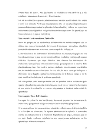 obtener hasta 60 puntos. Pero igualmente los resultados no me satisfacen y a mis
estudiantes les ocasiona descontento y desmotivación.
Por ser la evaluación un proceso permanente debo tratar de planificarla en cada sesión
y sobre todo aplicarla. Por lo que mi compromiso debe ser una eficiente planificación
para dar el tiempo necesario a la aplicación de la evaluación y elaborar sus respectivos
instrumentos que me permitan recoger información fidedigna sobre los aprendizajes de
los estudiantes en el área de matemática.
Subcategoría: Instrumentos de Evaluación
Desde mi perspectiva los instrumentos de evaluación son recursos tangibles que se
utilizan para conocer los resultados del proceso de enseñanza – aprendizaje o también
para verificar cómo vamos avanzando en nuestra práctica pedagógica.
La formulación de los instrumentos de evaluación en mi práctica pedagógica no son
los más pertinentes ya que no me permiten obtener resultados verídicos del proceso
didáctico. Reconozco que tengo dificultad para elaborar los instrumentos de
evaluación y conseguir que éstos sean innovadores, que cumplan con el objetivo de la
planificación de clase. Esto conlleva que mis estudiantes no estén siendo beneficiados
con los resultados de sus evaluaciones. Por otro lado, las pocas veces que he llegado a
elaborarlos no he llegado a aplicarlos eficientemente por la falta de tiempo o por la
mala planificación al ejecutar la sesión de aprendizaje.
Por consiguiente, debo investigar teorías que me permitan revisar información para
superar esta deficiente acción de mi práctica, que puede ser por ejemplo la elaboración
de una matriz de evaluación y exámenes diagnósticos al inicio de cada unidad de
aprendizaje.
Subcategoría: Tipos de Evaluación
Los tipos de evaluación son las diferentes formas de preparar los instrumentos de
evaluación y que permiten recoger información desde diferentes perspectivas.
Si la preparación de los instrumentos en mi práctica pedagógica es deficiente, también
lo es los tipos de evaluación. En algunas oportunidades he aplicado la evaluación
escrita, las participaciones y la resolución de problemas en grupos, situación que no
me está dando resultados satisfactorios con consecuentes deficiencias en los
aprendizajes de mis es estudiantes.
13

 