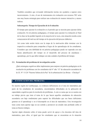 También considero que revisando información teorías me ayudaría a superar estos
inconvenientes. A esto, el uso de instrumentos de evaluación con recursos TIC sería
una muy buena estrategia para realizar una evaluación de manera interactiva y menos
tediosa.
Subcategoría: Tiempo de Ejecución de la Evaluación
El tiempo para ejecutar la evaluación es el periodo que se necesita para ejecutar dicha
evaluación. En mi práctica pedagógica, el tiempo para ejecutar la evaluación al final
de la clase no he podido lograrlo en la mayoría de la veces, esta situación resulta como
consecuencia del mal uso del tiempo en la ejecución del proceso didáctico.
Así como toda sesión inicia con la etapa de la motivación debe terminar con la
respectiva evaluación para comprobar el logro de los aprendizajes de los estudiantes.
Considero que esta debilidad de mi práctica pedagógica puede ser superada con una
buena planificación del tiempo en el desarrollo del proceso de enseñanza –
aprendizaje, por lo que debo trabajar con más cuidado el problema del tiempo.
3.3. Formulación del problema de investigación acción
¿Qué estrategias cognitivas debo implementar para mejorar mi práctica pedagógica en la
resolución de problemas con los estudiantes del 4° año “A” de educación secundaria de
la I.E. N° 11124 “Nuestra Señora de la Paz” de la urbanización Las Brisas – Chiclayo?

4. JUSTIFICACION DEL PROBLEMA
En nuestra región de Lambayeque, se evidencia deficiencias en el área de matemática por
parte de los estudiantes de secundaria, encontrándose dificultades en la aplicación de
capacidades cognitivas para la resolución de problemas. A esto se suma que no se cuenta con
un trabajo previo que trate el tema de lo que hacen aquellos estudiantes de educación
secundaria con bajo rendimiento para superar las dificultades que sus bases deficientes
generan en el aprendizaje o en el desempeño en el área de matemática. Esta investigación
tiene como meta aportar algo en ese sentido y promover un estudio más profundo sobre el
tema en futuros trabajos.
Aportar algún elemento sobre el tema puede servir de apoyo a los docentes del área de
matemática, pues ellos, al igual que los estudiantes que se encuentran en la situación
14

 