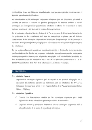 problemática, tienen que lidiar con las deficiencias en el uso de estrategias cognitivas para el
logro de aprendizajes significativos.
El conocimiento de las estrategias cognitivas empleadas por los estudiantes permitirá al
docente en ejercicio a adecuar su práctica pedagógica en diversos sentidos a dichas
estrategias, así como promover que el mismo estudiante se adecúe por su cuenta en la forma
que más le acomode y así favorecer el proceso de su aprendizaje.
En la institución educativa Nuestra Señora de la Paz se presenta deficiencias en la resolución
de problemas de los estudiantes del área de matemática originado por el limitado
conocimiento de las estrategias cognitivas en las sesiones de aprendizaje. Por lo que surge la
necesidad de mejorar la práctica pedagógica de los docentes que influyan en el aprendizaje de
los estudiantes.
En ese sentido, el presente estudio de investigación acción es de singular importancia dado
que la solución sería: diseñar una propuesta pedagógica alternativa que permita implementar
estrategias cognitivas para mejorar mi práctica pedagógica en la resolución de problemas del
área de matemática de mis estudiantes del 4° año “A” de educación secundaria de la I.E. N°
11124 “Nuestra Señora de la Paz” de la urbanización Las Brisas – Chiclayo.

5. OBJETIVOS:
5.1. Objetivo General
Implementar estrategias cognitivas para la mejora de mi práctica pedagógica en la
resolución de problemas del área de matemática con los estudiantes del 4° “A” de
Educación Secundaria de la I.E. 11124 Nuestra Señora de la Paz, de la urbanización Las
Brisas – Chiclayo.
5.2. Objetivos Específicos
ü

Conocer los fundamentos teóricos de las estrategias cognitivas para mejor
organización de las sesiones de aprendizaje del área de matemática.

ü

Organizar medios y materiales pertinentes con las estrategias cognitivas para el
adecuado diseño de la sesión de aprendizaje alternativa.

15

 