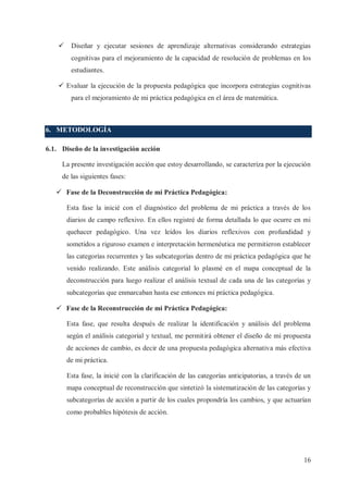 ü

Diseñar y ejecutar sesiones de aprendizaje alternativas considerando estrategias
cognitivas para el mejoramiento de la capacidad de resolución de problemas en los
estudiantes.

ü Evaluar la ejecución de la propuesta pedagógica que incorpora estrategias cognitivas
para el mejoramiento de mi práctica pedagógica en el área de matemática.

6. METODOLOGÍA
6.1. Diseño de la investigación acción
La presente investigación acción que estoy desarrollando, se caracteriza por la ejecución
de las siguientes fases:
ü Fase de la Deconstrucción de mi Práctica Pedagógica:
Esta fase la inicié con el diagnóstico del problema de mi práctica a través de los
diarios de campo reflexivo. En ellos registré de forma detallada lo que ocurre en mi
quehacer pedagógico. Una vez leídos los diarios reflexivos con profundidad y
sometidos a riguroso examen e interpretación hermenéutica me permitieron establecer
las categorías recurrentes y las subcategorías dentro de mi práctica pedagógica que he
venido realizando. Este análisis categorial lo plasmé en el mapa conceptual de la
deconstrucción para luego realizar el análisis textual de cada una de las categorías y
subcategorías que enmarcaban hasta ese entonces mi práctica pedagógica.
ü Fase de la Reconstrucción de mi Práctica Pedagógica:
Esta fase, que resulta después de realizar la identificación y análisis del problema
según el análisis categorial y textual, me permitirá obtener el diseño de mi propuesta
de acciones de cambio, es decir de una propuesta pedagógica alternativa más efectiva
de mi práctica.
Esta fase, la inicié con la clarificación de las categorías anticipatorias, a través de un
mapa conceptual de reconstrucción que sintetizó la sistematización de las categorías y
subcategorías de acción a partir de los cuales propondría los cambios, y que actuarían
como probables hipótesis de acción.

16

 