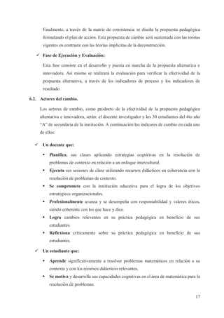 Finalmente, a través de la matriz de consistencia se diseña la propuesta pedagógica
formulando el plan de acción. Esta propuesta de cambio será sustentada con las teorías
vigentes en contraste con las teorías implícitas de la deconstrucción.
ü Fase de Ejecución y Evaluación:
Esta fase consiste en el desarrollo y puesta en marcha de la propuesta alternativa e
innovadora. Así mismo se realizará la evaluación para verificar la efectividad de la
propuesta alternativa, a través de los indicadores de proceso y los indicadores de
resultado.
6.2. Actores del cambio.
Los actores de cambio, como producto de la efectividad de la propuesta pedagógica
alternativa e innovadora, serán: el docente investigador y los 30 estudiantes del 4to año
“A” de secundaria de la institución. A continuación los indicares de cambio en cada uno
de ellos:
ü Un docente que:
§

Planifica, sus clases aplicando estrategias cognitivas en la resolución de
problemas de contexto en relación a un enfoque intercultural.

§

Ejecuta sus sesiones de clase utilizando recursos didácticos en coherencia con la
resolución de problemas de contexto.

§

Se compromete con la institución educativa para el logro de los objetivos
estratégicos organizacionales.

§

Profesionalmente avanza y se desempeña con responsabilidad y valores éticos,
siendo coherente con los que hace y dice.

§

Logra cambios relevantes en su práctica pedagógica en beneficio de sus
estudiantes.

§

Reflexiona críticamente sobre su práctica pedagógica en beneficio de sus
estudiantes.

ü Un estudiante que:
§

Aprende significativamente a resolver problemas matemáticos en relación a su
contexto y con los recursos didácticos relevantes.

§

Se motiva y desarrolla sus capacidades cognitivas en el área de matemática para la
resolución de problemas.
17

 