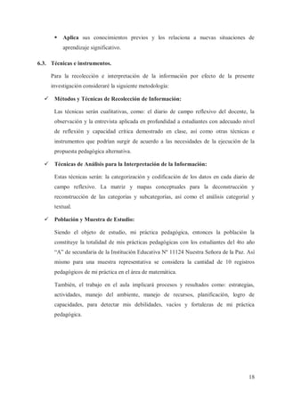 §

Aplica sus conocimientos previos y los relaciona a nuevas situaciones de
aprendizaje significativo.

6.3. Técnicas e instrumentos.
Para la recolección e interpretación de la información por efecto de la presente
investigación consideraré la siguiente metodología:
ü Métodos y Técnicas de Recolección de Información:
Las técnicas serán cualitativas, como: el diario de campo reflexivo del docente, la
observación y la entrevista aplicada en profundidad a estudiantes con adecuado nivel
de reflexión y capacidad crítica demostrado en clase, así como otras técnicas e
instrumentos que podrían surgir de acuerdo a las necesidades de la ejecución de la
propuesta pedagógica alternativa.
ü Técnicas de Análisis para la Interpretación de la Información:
Estas técnicas serán: la categorización y codificación de los datos en cada diario de
campo reflexivo. La matriz y mapas conceptuales para la deconstrucción y
reconstrucción de las categorías y subcategorías, así como el análisis categorial y
textual.
ü Población y Muestra de Estudio:
Siendo el objeto de estudio, mi práctica pedagógica, entonces la población la
constituye la totalidad de mis prácticas pedagógicas con los estudiantes del 4to año
“A” de secundaria de la Institución Educativa Nº 11124 Nuestra Señora de la Paz. Así
mismo para una muestra representativa se considera la cantidad de 10 registros
pedagógicos de mi práctica en el área de matemática.
También, el trabajo en el aula implicará procesos y resultados como: estrategias,
actividades, manejo del ambiente, manejo de recursos, planificación, logro de
capacidades, para detectar mis debilidades, vacíos y fortalezas de mi práctica
pedagógica.

18

 
