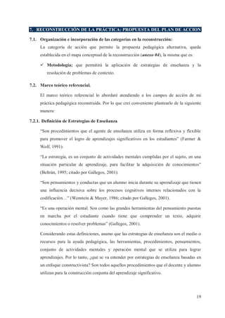 7. RECONSTRUCCIÓN DE LA PRÁCTICA: PROPUESTA DEL PLAN DE ACCION
7.1. Organización e incorporación de las categorías en la reconstrucción:
La categoría de acción que permite la propuesta pedagógica alternativa, queda
establecida en el mapa conceptual de la reconstrucción (anexo 04), la misma que es:
ü Metodología; que permitirá la aplicación de estrategias de enseñanza y la
resolución de problemas de contexto.
7.2. Marco teórico referencial.
El marco teórico referencial lo abordaré atendiendo a los campos de acción de mi
práctica pedagógica reconstruida. Por lo que creí conveniente plantearlo de la siguiente
manera:
7.2.1. Definición de Estrategias de Enseñanza
“Son procedimientos que el agente de enseñanza utiliza en forma reflexiva y flexible
para promover el logro de aprendizajes significativos en los estudiantes” (Farmer &
Wolf, 1991).
“La estrategia, es un conjunto de actividades mentales cumplidas por el sujeto, en una
situación particular de aprendizaje, para facilitar la adquisición de conocimientos”
(Beltrán, 1995; citado por Gallegos, 2001).
“Son pensamientos y conductas que un alumno inicia durante su aprendizaje que tienen
una influencia decisiva sobre los procesos cognitivos internos relacionados con la
codificación…” (Wenstein & Mayer, 1986; citado por Gallegos, 2001).
“Es una operación mental. Son como las grandes herramientas del pensamiento puestas
en marcha por el estudiante cuando tiene que comprender un texto, adquirir
conocimientos o resolver problemas” (Gallegos, 2001).
Considerando estas definiciones, asumo que las estrategias de enseñanza son el medio o
recursos para la ayuda pedagógica, las herramientas, procedimientos, pensamientos,
conjunto de actividades mentales y operación mental que se utiliza para lograr
aprendizajes. Por lo tanto, ¿qué se va entender por estrategias de enseñanza basadas en
un enfoque constructivista? Son todos aquellos procedimientos que el docente y alumno
utilizan para la construcción conjunta del aprendizaje significativo.

19

 