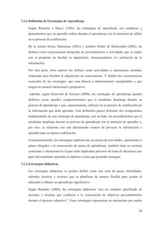 7.2.2. Definición de Estrategias de Aprendizaje
Según Winstein y Mayer (1986), las estrategias de aprendizaje son conductas y
pensamientos que un aprendiz utiliza durante el aprendizaje con la intención de influir
en su proceso de codificación.
De la misma forma, Dansereau (2001) y también Nisbet & Shucksmith (2002), las
definen como consecuencias integradas de procedimientos o actividades que se eligen
con el propósito de facilitar la adquisición, almacenamiento y/o utilización de la
información.
Por otra parte, otros autores las definen como actividades u operaciones mentales
empleadas para facilitar la adquisición de conocimiento. Y añaden dos características
esenciales de las estrategias: que sean directa o indirectamente manipulables y que
tengan un carácter intencional o propositivo.
Además, según Genovard & Gotzens (2000), las estrategias de aprendizaje pueden
definirse como aquellos comportamientos que el estudiante despliega durante su
proceso de aprendizaje y que, supuestamente, influyen en su proceso de codificación de
la información que debe aprender. Esta definición parece delimitar dos componentes
fundamentales de una estrategia de aprendizaje; por un lado, los procedimientos que el
estudiante despliega durante su proceso de aprendizaje con la intención de aprender y,
por otro, se relaciona con una determinada manera de procesar la información a
aprender para su óptima codificación.
Consecuentemente, las estrategias implican una secuencia de actividades, operaciones o
planes dirigidos a la consecución de metas de aprendizaje; también tiene un carácter
consciente e intencional en el que están implicados procesos de toma de decisiones por
parte del estudiante ajustados al objetivo o meta que pretende conseguir.
7.2.3. Estrategias didácticas
Las estrategias didácticas se pueden definir como una serie de pasos, habilidades,
métodos, técnicas y recursos que se planifican de manera flexible para ayudar al
educando a obtener un aprendizaje significativo.
Según Benedito (2000), las estrategias didácticas “son un conjunto planificado de
acciones y técnicas que conducen a la consecución de objetivos procedimentales
durante el proceso educativo”. Estas estrategias representan un mecanismo por medio
20

 
