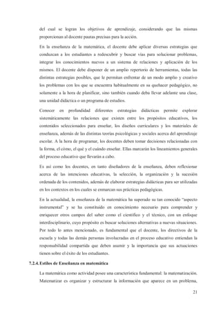 del cual se logran los objetivos de aprendizaje, considerando que las mismas
proporcionan al docente pautas precisas para la acción.
En la enseñanza de la matemática, el docente debe aplicar diversas estrategias que
conduzcan a los estudiantes a redescubrir y buscar vías para solucionar problemas,
integrar los conocimientos nuevos a un sistema de relaciones y aplicación de los
mismos. El docente debe disponer de un amplio repertorio de herramientas, todas las
distintas estrategias posibles, que le permitan enfrentar de un modo amplio y creativo
los problemas con los que se encuentra habitualmente en su quehacer pedagógico, no
solamente a la hora de planificar, sino también cuando deba llevar adelante una clase,
una unidad didáctica o un programa de estudios.
Conocer

en

profundidad

diferentes

estrategias

didácticas

permite

explorar

sistemáticamente las relaciones que existen entre los propósitos educativos, los
contenidos seleccionados para enseñar, los diseños curriculares y los materiales de
enseñanza, además de las distintas teorías psicológicas y sociales acerca del aprendizaje
escolar. A la hora de programar, los docentes deben tomar decisiones relacionadas con
la forma, el cómo, el qué y el cuándo enseñar. Ellas marcarán los lineamientos generales
del proceso educativo que llevarán a cabo.
Es así como los docentes, en tanto diseñadores de la enseñanza, deben reflexionar
acerca de las intenciones educativas, la selección, la organización y la sucesión
ordenada de los contenidos, además de elaborar estrategias didácticas para ser utilizadas
en los contextos en los cuales se enmarcan sus prácticas pedagógicas.
En la actualidad, la enseñanza de la matemática ha superado su tan conocido “aspecto
instrumental” y se ha constituido en conocimiento necesario para comprender y
enriquecer otros campos del saber como el científico y el técnico, con un enfoque
interdisciplinario, cuyo propósito es buscar soluciones alternativas a nuevas situaciones.
Por todo lo antes mencionado, es fundamental que el docente, los directivos de la
escuela y todas las demás personas involucradas en el proceso educativo entiendan la
responsabilidad compartida que deben asumir y la importancia que sus actuaciones
tienen sobre el éxito de los estudiantes.
7.2.4. Estilos de Enseñanza en matemática
La matemática como actividad posee una característica fundamental: la matematización.
Matematizar es organizar y estructurar la información que aparece en un problema,
21

 