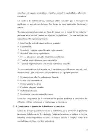 identificar los aspectos matemáticos relevantes, descubrir regularidades, relaciones y
estructuras.
En cuanto a la matematización, Castañeda (2007) establece que la resolución de
problemas en matemáticas distingue dos formas de mate matización: horizontal y
vertical.
“La matematización horizontal, nos lleva del mundo real al mundo de los símbolos y
posibilita tratar matemáticamente un conjunto de problemas.” En esta actividad son
característicos los siguientes procesos:
ü Identificar las matemáticas en contextos generales.
ü Esquematizar.
ü Formular y visualizar un problema de varias maneras.
ü Descubrir relaciones y regularidades.
ü Reconocer aspectos isomorfos en diferentes problemas.
ü Transferir un problema real a uno matemático.
ü Transferir un problema real a un modelo matemático conocido.
“La matematización vertical, consiste en el tratamiento específicamente matemático de
las situaciones”, y en tal actividad son característicos los siguientes procesos:
ü Representar una relación mediante una fórmula.
ü Utilizar diferentes modelos.
ü Refinar y ajustar modelos.
ü Combinar e integrar modelos.
ü Probar regularidades.
ü Formular un concepto matemático nuevo.
Estos dos componentes de la matematización pueden ayudarnos a caracterizar los
diferentes estilos o enfoques en la enseñanza de la matemática.
7.2.5. Estrategias en la Resolución de Problemas Matemáticos
Una de las principales características de la matemática, es la resolución de problemas
como parte de la formación del estudiante. Debido a ello, quienes se dedican al ejercicio
docente y a la investigación se han dado a la tarea de estudiar el complejo campo de la
resolución de ejercicios en el área matemática.

22

 
