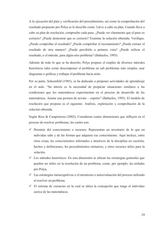 A la ejecución del plan y verificación del procedimiento, así como la comprobación del
resultado propuesto por Polya se le describe como: Lleve a cabo su plan. Cuando lleve a
cabo su plan de resolución, compruebe cada paso. ¿Puede ver claramente que el paso es
correcto? ¿Puede demostrar que es correcto? Examine la solución obtenida. Verifique.
¿Puede comprobar el resultado? ¿Puede comprobar el razonamiento? ¿Puede extraer el
resultado de otra manera? ¿Puede percibirlo a primera vista? ¿Puede utilizar el
resultado, o el método, para algún otro problema? (Bañuelos, 1995).
Además de todo lo que se ha descrito, Polya propuso el empleo de diversos métodos
heurísticos tales como descomponer el problema en sub problemas más simples, usar
diagramas o gráficas y trabajar el problema hacia atrás.
Por su parte, Schoenfeld (1985), se ha dedicado a proponer actividades de aprendizaje
en el aula. “Su interés es la necesidad de propiciar situaciones similares a las
condiciones que los matemáticos experimentan en el proceso de desarrollo de las
matemáticas. Asume una postura de novato – experto” (Bañuelos, 1995). El modelo de
resolución que propone es el siguiente: Análisis, exploración y comprobación de la
solución obtenida.
Según Rizo & Campistrous (2002), Consideran cuatro dimensiones que influyen en el
proceso de resolver problemas, las cuales son:
ü Dominio del conocimiento o recursos: Representan un inventario de lo que un
individuo sabe y de las formas que adquiere ese conocimiento. Aquí incluye, entre
otras cosas, los conocimientos informales e intuitivos de la disciplina en cuestión,
hechos y definiciones, los procedimientos rutinarios, y otros recursos útiles para la
solución.
ü Los métodos heurísticos: En esta dimensión se ubican las estrategias generales que
pueden ser útiles en la resolución de un problema, como, por ejemplo, las aisladas
por Polya.
ü Las estrategias metacognitivas o el monitoreo o autoevaluación del proceso utilizado
al resolver un problema.
ü El sistema de creencias en la cual se ubica la concepción que tenga el individuo
acerca de las matemáticas.

24

 