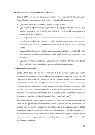 7.2.6. Condiciones de un Buen Material Didáctico
Bujanda (2001), en su libro Tendencias actuales en la enseñanza de la matemática,
habla sobre las condiciones que debe reunir el material didáctico, que son:
ü Que sea capaz de crear situaciones atractivas al aprendizaje.
ü Que facilite la apreciación del significado de sus propias acciones. Esto es, que
pueden interiorizar los procesos que realiza a través de la manipulación y
ordenación de los materiales.
ü Que prepare el camino a nociones matemáticamente valiosas. Si un material no
cumple esta condición de preparar y facilitar el camino para llegar a un concepto
matemático, no puede ser denominado didáctico, en lo que se refiere a nuestro
campo.
ü Que depende solamente en parte de la percepción de las imágenes virtuales. Hay que
tener en cuenta que el material didáctico puede servir de base concreta en una etapa
determinada
ü Que sea polivalente. Atendiendo a consideraciones prácticas, deberá ser susceptible
de ser utilizado como introducción motivadora de distintas cuestiones.
7.2.7. Evaluación Pedagógica
Castro (2003), en su libro Hacia la Pedagogía de la Cooperación, señala que: “En la
evaluación se aprecian en la actualidad tres tendencias; reducción a uno de sus
componentes, absolutización a uno de sus efectos y enfoque holístico. En el primer caso
se ponderaba la evaluación, los objetivos, el contenido, los métodos, formas y medios se
relegaban a planos inferiores, esto por supuesto tenía una influencia nociva tanto en el
docente como en el estudiante pues los programa y contenidos se desarrollaban en
función de esos intereses, deformando tanto al maestro como al educando e incluso en
el segundo lo supremo era el estudio para aprobar y no para aprender.”
La evaluación tiene cuatro grandes direcciones: La dirección del trabajo pedagógico, la
dirección del aprendizaje, la dirección del currículo y la dirección de la institución. De
acuerdo con las nuevas concepciones integradoras de la evaluación, según el citado
autor la evaluación del aprendizaje tiene varias funciones que le dan vida y de no existir
las mismas quedaría en el plano teórico como categoría pedagógica. Aunque existen
diferentes criterios respecto a las funciones, después de un estudio el Dr. Castro señala
las siguientes funciones:
25

 
