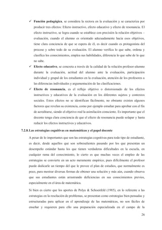 ü Función pedagógica, se considera la rectora en la evaluación y se caracteriza por
producir tres efectos: Efecto instructivo, efecto educativo y efecto de resonancia. El
efecto instructivo, se logra cuando se establece con precisión la relación objetivos –
evaluación, cuando el alumno es orientado adecuadamente hacia esos objetivos,
tiene clara conciencia de que se espera de él, es decir cuando es protagonista del
proceso y sobre todo de su evaluación. El alumno verifica lo que sabe, ordena y
clasifica los conocimientos, emplea sus habilidades, diferencia lo que sabe de lo que
no sabe.
ü Efecto educativo, se concreta a través de la calidad de la relación profesor-alumno
durante la evaluación, actitud del alumno ante la evaluación, participación
individual y grupal de los estudiantes en la evaluación, atención de los profesores a
las diferencias individuales y argumentación de las clasificaciones.
ü Efecto de resonancia, es el reflejo objetivo o distorsionado de los efectos
instructivos y educativos de la evaluación en los diferentes sujetos y contextos
sociales. Estos efectos no se identifican fácilmente, no obstante existen algunos
factores que revelan su existencia, como por ejemplo estudiar para aprobar con el fin
de acreditarse, siendo el objetivo real la asimilación consciente. Es importante que el
docente tenga clara conciencia de que el efecto de resonancia puede solapar y hasta
reducir los efectos instructivos y educativos.
7.2.8. Las estrategias cognitivas en matemáticas y el papel docente
A pesar de lo importantes que son las estrategias cognitivas para todo tipo de estudiante,
es decir, desde aquellos que son sobresalientes pasando por los que presentan un
desempeño estándar hasta los que tienen verdaderas dificultades en la escuela, en
cualquier rama del conocimiento, lo cierto es que muchas veces el empleo de las
estrategias se convierte en un acto meramente empírico, pues difícilmente el profesor
puede dedicarle un tiempo del que le provee el plan de estudios, que normalmente es
poco, para mostrar diversas formas de obtener una solución y más aún, cuando observa
que sus estudiantes están arrastrando deficiencias en sus conocimientos previos,
especialmente en el área de matemática.
Si bien es cierto que los aportes de Polya & Schoenfeld (1985), en lo referente a las
estrategias en la resolución de problemas, se presentan como estrategias bien pensadas y
estructuradas para aplicar en el aprendizaje de las matemáticas, no son fáciles de
enseñar y requieren para ello una preparación especializada en el campo de la
26

 