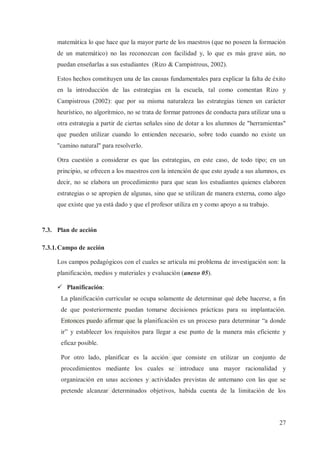 matemática lo que hace que la mayor parte de los maestros (que no poseen la formación
de un matemático) no las reconozcan con facilidad y, lo que es más grave aún, no
puedan enseñarlas a sus estudiantes (Rizo & Campistrous, 2002).
Estos hechos constituyen una de las causas fundamentales para explicar la falta de éxito
en la introducción de las estrategias en la escuela, tal como comentan Rizo y
Campistrous (2002): que por su misma naturaleza las estrategias tienen un carácter
heurístico, no algorítmico, no se trata de formar patrones de conducta para utilizar una u
otra estrategia a partir de ciertas señales sino de dotar a los alumnos de "herramientas"
que pueden utilizar cuando lo entienden necesario, sobre todo cuando no existe un
"camino natural" para resolverlo.
Otra cuestión a considerar es que las estrategias, en este caso, de todo tipo; en un
principio, se ofrecen a los maestros con la intención de que esto ayude a sus alumnos, es
decir, no se elabora un procedimiento para que sean los estudiantes quienes elaboren
estrategias o se apropien de algunas, sino que se utilizan de manera externa, como algo
que existe que ya está dado y que el profesor utiliza en y como apoyo a su trabajo.

7.3. Plan de acción
7.3.1. Campo de acción
Los campos pedagógicos con el cuales se articula mi problema de investigación son: la
planificación, medios y materiales y evaluación (anexo 05).
ü Planificación:
La planificación curricular se ocupa solamente de determinar qué debe hacerse, a fin
de que posteriormente puedan tomarse decisiones prácticas para su implantación.
Entonces puedo afirmar que la planificación es un proceso para determinar “a donde
ir” y establecer los requisitos para llegar a ese punto de la manera más eficiente y
eficaz posible.
Por otro lado, planificar es la acción que consiste en utilizar un conjunto de
procedimientos mediante los cuales se introduce una mayor racionalidad y
organización en unas acciones y actividades previstas de antemano con las que se
pretende alcanzar determinados objetivos, habida cuenta de la limitación de los

27

 