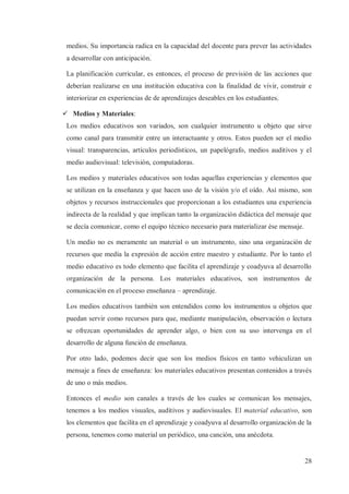 medios. Su importancia radica en la capacidad del docente para prever las actividades
a desarrollar con anticipación.
La planificación curricular, es entonces, el proceso de previsión de las acciones que
deberían realizarse en una institución educativa con la finalidad de vivir, construir e
interiorizar en experiencias de de aprendizajes deseables en los estudiantes.
ü Medios y Materiales:
Los medios educativos son variados, son cualquier instrumento u objeto que sirve
como canal para transmitir entre un interactuante y otros. Estos pueden ser el medio
visual: transparencias, artículos periodísticos, un papelógrafo, medios auditivos y el
medio audiovisual: televisión, computadoras.
Los medios y materiales educativos son todas aquellas experiencias y elementos que
se utilizan en la enseñanza y que hacen uso de la visión y/o el oído. Así mismo, son
objetos y recursos instruccionales que proporcionan a los estudiantes una experiencia
indirecta de la realidad y que implican tanto la organización didáctica del mensaje que
se decía comunicar, como el equipo técnico necesario para materializar ése mensaje.
Un medio no es meramente un material o un instrumento, sino una organización de
recursos que medía la expresión de acción entre maestro y estudiante. Por lo tanto el
medio educativo es todo elemento que facilita el aprendizaje y coadyuva al desarrollo
organización de la persona. Los materiales educativos, son instrumentos de
comunicación en el proceso enseñanza – aprendizaje.
Los medios educativos también son entendidos como los instrumentos u objetos que
puedan servir como recursos para que, mediante manipulación, observación o lectura
se ofrezcan oportunidades de aprender algo, o bien con su uso intervenga en el
desarrollo de alguna función de enseñanza.
Por otro lado, podemos decir que son los medios físicos en tanto vehiculizan un
mensaje a fines de enseñanza: los materiales educativos presentan contenidos a través
de uno o más medios.
Entonces el medio son canales a través de los cuales se comunican los mensajes,
tenemos a los medios visuales, auditivos y audiovisuales. El material educativo, son
los elementos que facilita en el aprendizaje y coadyuva al desarrollo organización de la
persona, tenemos como material un periódico, una canción, una anécdota.

28

 