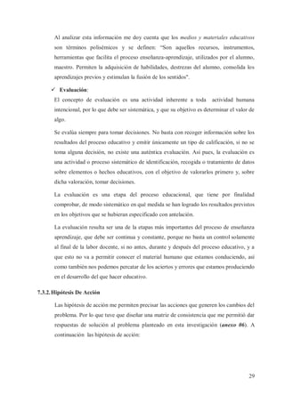 Al analizar esta información me doy cuenta que los medios y materiales educativos
son términos polisémicos y se definen: “Son aquellos recursos, instrumentos,
herramientas que facilita el proceso enseñanza-aprendizaje, utilizados por el alumno,
maestro. Permiten la adquisición de habilidades, destrezas del alumno, consolida los
aprendizajes previos y estimulan la fusión de los sentidos".
ü Evaluación:
El concepto de evaluación es una actividad inherente a toda

actividad humana

intencional, por lo que debe ser sistemática, y que su objetivo es determinar el valor de
algo.
Se evalúa siempre para tomar decisiones. No basta con recoger información sobre los
resultados del proceso educativo y emitir únicamente un tipo de calificación, si no se
toma alguna decisión, no existe una auténtica evaluación. Así pues, la evaluación es
una actividad o proceso sistemático de identificación, recogida o tratamiento de datos
sobre elementos o hechos educativos, con el objetivo de valorarlos primero y, sobre
dicha valoración, tomar decisiones.
La evaluación es una etapa del proceso educacional, que tiene por finalidad
comprobar, de modo sistemático en qué medida se han logrado los resultados previstos
en los objetivos que se hubieran especificado con antelación.
La evaluación resulta ser una de la etapas más importantes del proceso de enseñanza
aprendizaje, que debe ser continua y constante, porque no basta un control solamente
al final de la labor docente, si no antes, durante y después del proceso educativo, y a
que esto no va a permitir conocer el material humano que estamos conduciendo, así
como también nos podemos percatar de los aciertos y errores que estamos produciendo
en el desarrollo del que hacer educativo.
7.3.2. Hipótesis De Acción
Las hipótesis de acción me permiten precisar las acciones que generen los cambios del
problema. Por lo que tuve que diseñar una matriz de consistencia que me permitió dar
respuestas de solución al problema planteado en esta investigación (anexo 06). A
continuación las hipótesis de acción:

29

 