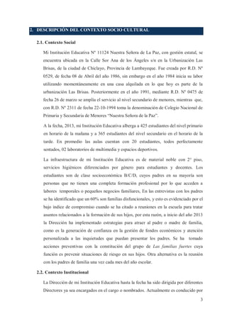2. DESCRIPCIÓN DEL CONTEXTO SOCIO CULTURAL
2.1. Contexto Social
Mi Institución Educativa Nº 11124 Nuestra Señora de La Paz, con gestión estatal, se
encuentra ubicada en la Calle Sor Ana de los Ángeles s/n en la Urbanización Las
Brisas, de la ciudad de Chiclayo, Provincia de Lambayeque. Fue creada por R.D. Nº
0529, de fecha 08 de Abril del año 1986, sin embargo en el año 1984 inicia su labor
utilizando momentáneamente en una casa alquilada en lo que hoy es parte de la
urbanización Las Brisas. Posteriormente en el año 1991, mediante R.D. Nº 0475 de
fecha 26 de marzo se amplía el servicio al nivel secundario de menores, mientras que,
con R.D. Nº 2311 de fecha 22-10-1994 toma la denominación de Colegio Nacional de
Primaria y Secundaria de Menores “Nuestra Señora de la Paz”.
A la fecha, 2013, mi Institución Educativa alberga a 425 estudiantes del nivel primario
en horario de la mañana y a 365 estudiantes del nivel secundario en el horario de la
tarde. En promedio las aulas cuentan con 20 estudiantes, todos perfectamente
sentados, 02 laboratorios de multimedia y espacios deportivos.
La infraestructura de mi Institución Educativa es de material noble con 2° piso,
servicios higiénicos diferenciados por género para estudiantes y docentes. Los
estudiantes son de clase socioeconómica B/C/D, cuyos padres en su mayoría son
personas que no tienen una completa formación profesional por lo que acceden a
labores temporales o pequeños negocios familiares, En las entrevistas con los padres
se ha identificado que un 60% son familias disfuncionales, y esto es evidenciado por el
bajo índice de compromiso cuando se ha citado a reuniones en la escuela para tratar
asuntos relacionados a la formación de sus hijos, por esta razón, a inicio del año 2013
la Dirección ha implementado estrategias para atraer al padre o madre de familia,
como es la generación de confianza en la gestión de fondos económicos y atención
personalizada a las inquietudes que puedan presentar los padres. Se ha

tomado

acciones preventivas con la constitución del grupo de Las familias fuertes cuya
función es prevenir situaciones de riesgo en sus hijos. Otra alternativa es la reunión
con los padres de familia una vez cada mes del año escolar.
2.2. Contexto Institucional
La Dirección de mi Institución Educativa hasta la fecha ha sido dirigida por diferentes
Directores ya sea encargados en el cargo o nombrados. Actualmente es conducido por
3

 
