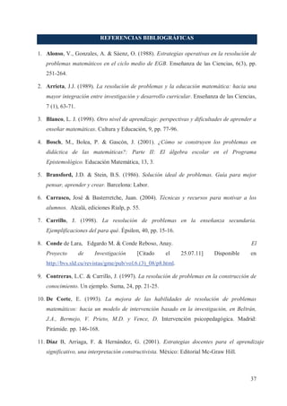 REFERENCIAS BIBLIOGRÁFICAS
1. Alonso, V., Gonzales, A. & Sáenz, O. (1988). Estrategias operativas en la resolución de
problemas matemáticos en el ciclo medio de EGB. Enseñanza de las Ciencias, 6(3), pp.
251-264.
2. Arrieta, J.J. (1989). La resolución de problemas y la educación matemática: hacia una
mayor integración entre investigación y desarrollo curricular. Enseñanza de las Ciencias,
7 (1), 63-71.
3. Blanco, L. J. (1998). Otro nivel de aprendizaje: perspectivas y dificultades de aprender a
enseñar matemáticas. Cultura y Educación, 9, pp. 77-96.
4. Bosch, M., Bolea, P. & Gascón, J. (2001). ¿Cómo se construyen los problemas en
didáctica de las matemáticas?: Parte II: El álgebra escolar en el Programa
Epistemológico. Educación Matemática, 13, 3.
5. Bransford, J.D. & Stein, B.S. (1986). Solución ideal de problemas. Guía para mejor
pensar, aprender y crear. Barcelona: Labor.
6. Carrasco, José & Basterretche, Juan. (2004). Técnicas y recursos para motivar a los
alumnos. Alcalá, ediciones Rialp, p. 55.
7. Carrillo, J. (1998). La resolución de problemas en la enseñanza secundaria.
Ejemplificaciones del para qué. Épsilon, 40, pp. 15-16.
8. Conde de Lara, Edgardo M. & Conde Reboso, Anay.
Proyecto

de

Investigación

[Citado

el

El
25.07.11]

Disponible

en

http://bvs.sld.cu/revistas/gme/pub/vol.6.(3)_08/p8.html.
9. Contreras, L.C. & Carrillo, J. (1997). La resolución de problemas en la construcción de
conocimiento. Un ejemplo. Suma, 24, pp. 21-25.
10. De Corte, E. (1993). La mejora de las habilidades de resolución de problemas
matemáticos: hacia un modelo de intervención basado en la investigación, en Beltrán,
J.A., Bermejo, V. Prieto, M.D. y Vence, D. Intervención psicopedagógica. Madrid:
Pirámide. pp. 146-168.
11. Díaz B, Arriaga, F. & Hernández, G. (2001). Estrategias docentes para el aprendizaje
significativo, una interpretación constructivista. México: Editorial Mc-Graw Hill.

37

 