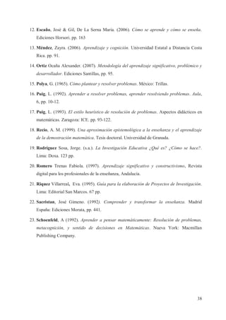 12. Escaño, José & Gil, De La Serna María. (2006). Cómo se aprende y cómo se enseña.
Ediciones Horsori. pp. 163
13. Méndez, Zayra. (2006). Aprendizaje y cognición. Universidad Estatal a Distancia Costa
Rica. pp. 91.
14. Ortiz Ocaña Alexander. (2007). Metodología del aprendizaje significativo, problémico y
desarrollador. Ediciones Santillas, pp. 95.
15. Polya, G. (1965). Cómo plantear y resolver problemas. México: Trillas.
16. Puig, L. (1992). Aprender a resolver problemas, aprender resolviendo problemas. Aula,
6, pp. 10-12.
17. Puig, L. (1993). El estilo heurístico de resolución de problemas. Aspectos didácticos en
matemáticas. Zaragoza: ICE. pp. 93-122.
18. Recio, A. M. (1999). Una aproximación epistemológica a la enseñanza y el aprendizaje
de la demostración matemática. Tesis doctoral. Universidad de Granada.
19. Rodríguez Sosa, Jorge. (s.a.). La Investigación Educativa ¿Qué es? ¿Cómo se hace?.
Lima: Doxa. 123 pp.
20. Romero Trenas Fabiola. (1997). Aprendizaje significativo y constructivismo, Revista
digital para los profesionales de la enseñanza, Andalucía.
21. Riquez Villarreal, Eva. (1995). Guía para la elaboración de Proyectos de Investigación.
Lima: Editorial San Marcos. 67 pp.
22. Sacristan, José Gimeno. (1992). Comprender y transformar la enseñanza. Madrid
España: Ediciones Morata, pp. 441.
23. Schoenfeld, A (1992). Aprender a pensar matemáticamente: Resolución de problemas,
metacognición, y sentido de decisiones en Matemáticas. Nueva York: Macmillan
Publishing Company.

38

 