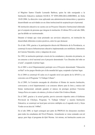 el Magister Santos Claudio Leonardo Barboza, quien ha sido reasignado a la
Institución Educativa mediante R.D.R.S. Nº 0589-2006-GR.LAMB/DREL de fecha
10-05-2006. La dirección viene aplicando una administración democrática y operativa
desarrollando sus actividades en un clima institucional de aceptación por el personal.
Mi institución educativa no cuenta con un Proyecto Educativo Institucional elaborado
por el conjunto de personas que integran la institución. El último PEI es del año 2008,
que ha debido ser reestructurado.
Durante el tiempo que viene prestando sus servicios educativos, mi institución ha
desarrollado diferentes eventos positivos, entre los que destacan:
En el año 1994, gracias a la participación directa del Ministerio de la Presidencia, se
construyó la nueva Infraestructura educativa implementada con mobiliario, laboratorio
de Ciencias Naturales, torno y máquinas de coser.
En 1995, la institución participó a través de los estudiantes y docentes de primaria, en
un concurso a nivel nacional con el proyecto denominado “Los Derechos del niño en
el aula”, ocupando el primer lugar.
En el 2001 a nivel Departamental, participó con el Proyecto denominado “Educación
en Red” en los juegos florales por el día mundial del agua, ocupando el primer lugar.
En el 2004 se construyó 02 aulas en el segundo nivel con aporte de la APAFA y en
convenio con el Programa “A Trabajar Urbano”.
En el 2005, la Comisión encargada de oficializar el Himno de nuestra Institución,
convocaron a nivel departamental a un concurso abierto para la letra y música del
himno institucional, saliendo ganador el músico de prestigio profesor Victorino
Amaya Paiva en cuanto a la música y la letra el señor Elio Córdova Mendo.
En el 2007, gracias a la actual gestión, previo convenio tripartito entre el Gobierno
Provincial de Chiclayo, Programa “A Trabajar Urbano” y nuestra Institución
Educativa, se construyó un local para servicios múltiples en el segundo nivel y Áreas
Verdes en un área de 3 600m2.
En el año 2008, se logró conseguir por parte de PRONAA los desayunos escolares
para todos los estudiantes del Nivel Primaria. Actualmente se viene contando con tal
apoyo; pero bajo el programa de Qali Warma. Así mismo, mi Institución cuenta con

4

 