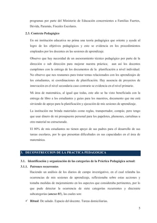 programas por parte del Ministerio de Educación concernientes a Familias Fuertes,
Devida, Paramás, Fiscales Escolares.
2.3. Contexto Pedagógico
En mi institución educativa no prima una teoría pedagógica que oriente y ayude al
logro de los objetivos pedagógicos y esto se evidencia en los procedimientos
empleados por los docentes en las sesiones de aprendizaje.
Observo que hay necesidad de un asesoramiento técnico pedagógico por parte de la
dirección o sub dirección para mejorar nuestra práctica;

aun así los docentes

cumplimos con la entrega de los documentos de la planificación a nivel individual.
No observo que nos reunamos para tratar temas relacionados con los aprendizajes de
los estudiantes, ni coordinaciones de planificación. Hay ausencia de proyectos de
innovación en el nivel secundaria caso contrario se evidencia en el nivel primario.
Mi área de matemática, al igual que todas, este año se ha visto beneficiada con la
entrega de libro a los estudiantes y guías para los maestros, documento que me está
sirviendo de apoyo para la planificación y ejecución de mis sesiones de aprendizaje.
La institución me brinda materiales como reglas, transportador, compás; pero tengo
que usar dinero de mi presupuesto personal para los papelotes, plumones, cartulinas u
otro material no estructurado.
El 80% de mis estudiantes no tienen apoyo de sus padres para el desarrollo de sus
tareas escolares, por lo que presentan dificultades en sus capacidades en el área de
matemática.

3. DECONSTRUCCION DE LA PRACTICA PEDAGOGICA
3.1. Identificación y organización de las categorías de la Práctica Pedagógica actual:
3.1.1. Patrones recurrentes
Haciendo un análisis de los diarios de campo investigativo, en el cual relataba las
ocurrencias de mis sesiones de aprendizaje, reflexionaba sobre estas acciones y
tomaba medidas de mejoramiento en los aspectos que consideraba pertinentes, por lo
que pude detectar la ocurrencia de siete categorías recurrentes y diecisiete
subcategorias (anexo 01), las cuales son:
ü Ritual: De saludo. Espacio del docente. Tareas domiciliarias.
5

 