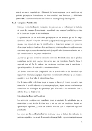 pos de un nuevo conocimiento y búsqueda de las acciones que van a transformar mi
práctica pedagógica determinando su funcionalidad, mis fortalezas y debilidades
(anexo 03). A continuación el análisis textual de las categorías y subcategorías:
3.2.1. Categoría: Planificación
Entiendo como planificación curricular a las acciones que se realizan con la finalidad
de prever los procesos de enseñanza – aprendizaje para alcanzar los objetivos en bien
de la formación integral de los estudiantes.
La planificación de las actividades pedagógicas es un proceso que no la vengo
realizando tal como se espera, aduciendo que por situaciones personales y de tiempo.
Aunque soy consciente que la planificación es importante porque me permitiría
alejarme de las improvisaciones. Esta acción en mi práctica pedagógica está generando
resultados negativos que afectan el aprendizaje significativo de mis estudiantes, por lo
que como docente no me genera satisfacción.
A pesar de que esta acción la considero como una debilidad dentro de mi práctica
pedagógica cuento con recursos necesarios que me permitirían hacerle frente y
superarla con el fin de mejorar las estrategias cognitivas para la enseñanza –
aprendizaje del área de matemática con mis estudiantes.
Así mismo considero que cumpliendo con la planificación en la frecuencia que
requiere mi práctica pedagógica, mejorarías eficientemente el tiempo y los procesos
cognitivos en el desarrollo de mi sesión de clase.
Por lo tanto, debo reflexionar sobre el asunto y darme el tiempo necesario para
desarrollar la planificación de mi práctica pedagógica y lograr en mis estudiantes que
desarrollen sus estrategias de aprendizaje para relacionar a la matemática con el
entorno donde se desenvuelve.
Subcategoría: Procesos Cognitivos
Los procesos cognitivos son entendidos como el conjunto de actividades que se
desarrollan en una sesión de clase con el fin de que los estudiantes logren los
aprendizajes esperados, y están en estrecha relación con la capacidad específica
planificada.
Las veces que he podido planificar mi sesión de clase, he tratado de evidenciar los
procesos cognitivos con ayuda de un cuadro de capacidades y procesos cognitivos que
7

 