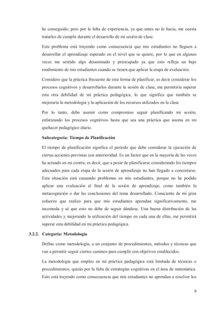 he conseguido; pero por la falta de experiencia, ya que antes no lo hacía, me cuesta
tratarlos de cumplir durante el desarrollo de mi sesión de clase.
Este problema está trayendo como consecuencia que mis estudiantes no lleguen a
desarrollar el aprendizaje esperado en el nivel que se quiere, por lo que en algunas
veces me sentido algo desanimado y preocupado ya que esto refleja un bajo
rendimiento de mis estudiantes cuando se tienen que aplicar la etapa de evaluación.
Considero que la práctica frecuente de esta forma de planificar, es decir considerar los
procesos cognitivos y desarrollarlos durante la sesión de clase, me permitiría superar
esta otra debilidad de mi práctica pedagógica, lo que significa que también se
mejoraría la metodología y la aplicación de los recursos utilizados en la clase.
Por lo tanto, debo asumir como compromiso seguir planificando mi sesión,
enfatizando los procesos cognitivos hasta que sea una práctica que asuma en mi
quehacer pedagógico diario.
Subcategoría: Tiempo de Planificación
El tiempo de planificación significa el periodo que debe considerar la ejecución de
ciertas acciones previstas con anterioridad. Es un factor que en la mayoría de las veces
ha actuado en mi contra, es decir, que a pesar de planificarse considerando los tiempos
adecuados para cada etapa de la sesión de aprendizaje no han llegado a concretarse.
Esta situación está causando problemas en mis estudiantes, porque no he podido
aplicar una evaluación al final de la sesión de aprendizaje, como también la
metacognición o dar las conclusiones del tema desarrollado. Consciente de mi gran
esfuerzo que realizo para que mis estudiantes aprendan significativamente, me
incomoda y sé que esto no debe de seguir dándose. Una buena distribución de las
actividades y mejorando la utilización del tiempo en cada una de ellas, me permitirá
superar esta debilidad en mi práctica pedagógica.
3.2.2. Categoría: Metodología
Defino como metodología, a un conjunto de procedimientos, métodos y técnicas que
van a permitir seguir ciertos caminos para cumplir con objetivos establecidos.
La metodología que empleo en mi práctica pedagógica está limitada de técnicas o
procedimientos, quizás por la falta de estrategias cognitivas en el área de matemática.
Esto está trayendo como consecuencia que mis estudiantes no aprendan a resolver los
8

 