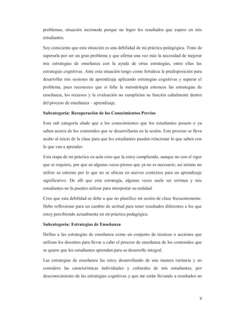 problemas, situación incómoda porque no logro los resultados que espero en mis
estudiantes.
Soy consciente que esta situación es una debilidad de mi práctica pedagógica. Trato de
superarla por ser un gran problema y que afirma una vez más la necesidad de mejorar
mis estrategias de enseñanza con la ayuda de otras estrategias, entre ellas las
estrategias cognitivas. Ante esta situación tengo como fortaleza la predisposición para
desarrollar mis sesiones de aprendizaje aplicando estrategias cognitivas y superar el
problema, pues reconozco que si falla la metodología entonces las estrategias de
enseñanza, los recursos y la evaluación no cumplirían su función cabalmente dentro
del proceso de enseñanza – aprendizaje.
Subcategoría: Recuperación de los Conocimientos Previos
Esta sub categoría alude que a los conocimientos que los estudiantes poseen o ya
saben acerca de los contenidos que se desarrollarán en la sesión. Este proceso se lleva
acabo al inicio de la clase para que los estudiantes puedan relacionar lo que saben con
lo que van a aprender.
Esta etapa de mi práctica en aula creo que la estoy cumpliendo, aunque no con el rigor
que se requiere, por que en algunas veces pienso que ya no es necesario; así mismo no
utilizo su entorno por lo que no se ubican en nuevos contextos para un aprendizaje
significativo. De allí que esta estrategia, algunas veces suele ser errónea y mis
estudiantes no la pueden utilizar para interpretar su realidad.
Creo que esta debilidad se debe a que no planifico mi sesión de clase frecuentemente.
Debo reflexionar para un cambio de actitud para tener resultados diferentes a los que
estoy percibiendo actualmente en mi práctica pedagógica.
Subcategoría: Estrategias de Enseñanza
Defino a las estrategias de enseñanza como un conjunto de técnicas o acciones que
utilizan los docentes para llevar a cabo el proceso de enseñanza de los contenidos que
se quiere que los estudiantes aprendan para su desarrollo integral.
Las estrategias de enseñanza las estoy desarrollando de una manera rutinaria y no
considero las características individuales y culturales de mis estudiantes, por
desconocimiento de las estrategias cognitivas y que me están llevando a resultados no

9

 