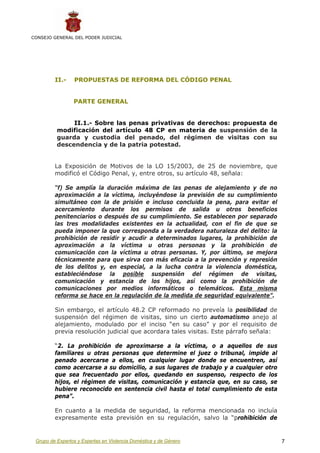 CONSEJO GENERAL DEL PODER JUDICIAL




         II.-    PROPUESTAS DE REFORMA DEL CÓDIGO PENAL


                 PARTE GENERAL


               II.1.- Sobre las penas privativas de derechos: propuesta de
          modificación del artículo 48 CP en materia de suspensión de la
          guarda y custodia del penado, del régimen de visitas con su
          descendencia y de la patria potestad.


         La Exposición de Motivos de la LO 15/2003, de 25 de noviembre, que
         modificó el Código Penal, y, entre otros, su artículo 48, señala:

         “f) Se amplía la duración máxima de las penas de alejamiento y de no
         aproximación a la víctima, incluyéndose la previsión de su cumplimiento
         simultáneo con la de prisión e incluso concluida la pena, para evitar el
         acercamiento durante los permisos de salida u otros beneficios
         penitenciarios o después de su cumplimiento. Se establecen por separado
         las tres modalidades existentes en la actualidad, con el fin de que se
         pueda imponer la que corresponda a la verdadera naturaleza del delito: la
         prohibición de residir y acudir a determinados lugares, la prohibición de
         aproximación a la víctima u otras personas y la prohibición de
         comunicación con la víctima u otras personas. Y, por último, se mejora
         técnicamente para que sirva con más eficacia a la prevención y represión
         de los delitos y, en especial, a la lucha contra la violencia doméstica,
         estableciéndose la posible suspensión del régimen de visitas,
         comunicación y estancia de los hijos, así como la prohibición de
         comunicaciones por medios informáticos o telemáticos. Esta misma
         reforma se hace en la regulación de la medida de seguridad equivalente”.

         Sin embargo, el artículo 48.2 CP reformado no preveía la posibilidad de
         suspensión del régimen de visitas, sino un cierto automatismo anejo al
         alejamiento, modulado por el inciso “en su caso” y por el requisito de
         previa resolución judicial que acordara tales visitas. Este párrafo señala:

         “2. La prohibición de aproximarse a la víctima, o a aquellos de sus
         familiares u otras personas que determine el juez o tribunal, impide al
         penado acercarse a ellos, en cualquier lugar donde se encuentren, así
         como acercarse a su domicilio, a sus lugares de trabajo y a cualquier otro
         que sea frecuentado por ellos, quedando en suspenso, respecto de los
         hijos, el régimen de visitas, comunicación y estancia que, en su caso, se
         hubiere reconocido en sentencia civil hasta el total cumplimiento de esta
         pena”.

         En cuanto a la medida de seguridad, la reforma mencionada no incluía
         expresamente esta previsión en su regulación, salvo la “prohibición de


 Grupo de Expertos y Expertas en Violencia Doméstica y de Género                       7
 