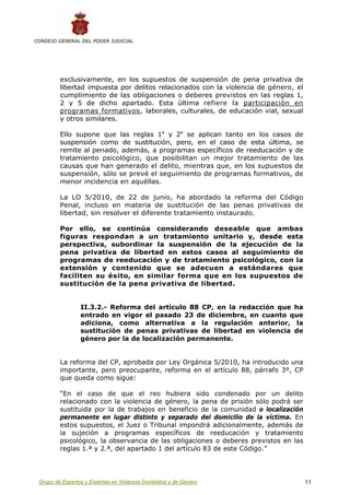 CONSEJO GENERAL DEL PODER JUDICIAL




         exclusivamente, en los supuestos de suspensión de pena privativa de
         libertad impuesta por delitos relacionados con la violencia de género, el
         cumplimiento de las obligaciones o deberes previstos en las reglas 1,
         2 y 5 de dicho apartado. Esta última refiere la participación en
         programas formativos, laborales, culturales, de educación vial, sexual
         y otros similares.

         Ello supone que las reglas 1a y 2a se aplican tanto en los casos de
         suspensión como de sustitución, pero, en el caso de esta última, se
         remite al penado, además, a programas específicos de reeducación y de
         tratamiento psicológico, que posibilitan un mejor tratamiento de las
         causas que han generado el delito, mientras que, en los supuestos de
         suspensión, sólo se prevé el seguimiento de programas formativos, de
         menor incidencia en aquéllas.

         La LO 5/2010, de 22 de junio, ha abordado la reforma del Código
         Penal, incluso en materia de sustitución de las penas privativas de
         libertad, sin resolver el diferente tratamiento instaurado.

         Por ello, se continúa considerando deseable que ambas
         figuras respondan a un tratamiento unitario y, desde esta
         perspectiva, subordinar la suspensión de la ejecución de la
         pena privativa de libertad en estos casos al seguimiento de
         programas de reeducación y de tratamiento psicológico, con la
         extensión y contenido que se adecuen a estándares que
         faciliten su éxito, en similar forma que en los supuestos de
         sustitución de la pena privativa de libertad.


                 II.3.2.- Reforma del artículo 88 CP, en la redacción que ha
                 entrado en vigor el pasado 23 de diciembre, en cuanto que
                 adiciona, como alternativa a la regulación anterior, la
                 sustitución de penas privativas de libertad en violencia de
                 género por la de localización permanente.


         La reforma del CP, aprobada por Ley Orgánica 5/2010, ha introducido una
         importante, pero preocupante, reforma en el artículo 88, párrafo 3º, CP
         que queda como sigue:

         “En el caso de que el reo hubiera sido condenado por un delito
         relacionado con la violencia de género, la pena de prisión sólo podrá ser
         sustituida por la de trabajos en beneficio de la comunidad o localización
         permanente en lugar distinto y separado del domicilio de la víctima. En
         estos supuestos, el Juez o Tribunal impondrá adicionalmente, además de
         la sujeción a programas específicos de reeducación y tratamiento
         psicológico, la observancia de las obligaciones o deberes previstos en las
         reglas 1.ª y 2.ª, del apartado 1 del artículo 83 de este Código.”




 Grupo de Expertos y Expertas en Violencia Doméstica y de Género                      11
 