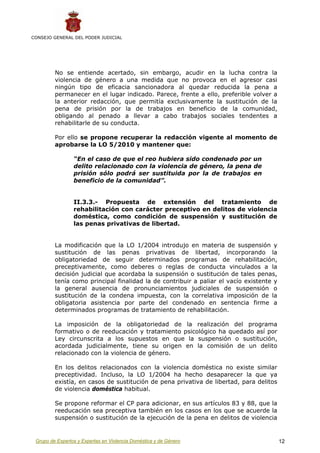 CONSEJO GENERAL DEL PODER JUDICIAL




         No se entiende acertado, sin embargo, acudir en la lucha contra la
         violencia de género a una medida que no provoca en el agresor casi
         ningún tipo de eficacia sancionadora al quedar reducida la pena a
         permanecer en el lugar indicado. Parece, frente a ello, preferible volver a
         la anterior redacción, que permitía exclusivamente la sustitución de la
         pena de prisión por la de trabajos en beneficio de la comunidad,
         obligando al penado a llevar a cabo trabajos sociales tendentes a
         rehabilitarle de su conducta.

         Por ello se propone recuperar la redacción vigente al momento de
         aprobarse la LO 5/2010 y mantener que:

                 “En el caso de que el reo hubiera sido condenado por un
                 delito relacionado con la violencia de género, la pena de
                 prisión sólo podrá ser sustituida por la de trabajos en
                 beneficio de la comunidad”.


                 II.3.3.- Propuesta de extensión del tratamiento de
                 rehabilitación con carácter preceptivo en delitos de violencia
                 doméstica, como condición de suspensión y sustitución de
                 las penas privativas de libertad.


         La modificación que la LO 1/2004 introdujo en materia de suspensión y
         sustitución de las penas privativas de libertad, incorporando la
         obligatoriedad de seguir determinados programas de rehabilitación,
         preceptivamente, como deberes o reglas de conducta vinculados a la
         decisión judicial que acordaba la suspensión o sustitución de tales penas,
         tenía como principal finalidad la de contribuir a paliar el vacío existente y
         la general ausencia de pronunciamientos judiciales de suspensión o
         sustitución de la condena impuesta, con la correlativa imposición de la
         obligatoria asistencia por parte del condenado en sentencia firme a
         determinados programas de tratamiento de rehabilitación.

         La imposición de la obligatoriedad de la realización del programa
         formativo o de reeducación y tratamiento psicológico ha quedado así por
         Ley circunscrita a los supuestos en que la suspensión o sustitución,
         acordada judicialmente, tiene su origen en la comisión de un delito
         relacionado con la violencia de género.

         En los delitos relacionados con la violencia doméstica no existe similar
         preceptividad. Incluso, la LO 1/2004 ha hecho desaparecer la que ya
         existía, en casos de sustitución de pena privativa de libertad, para delitos
         de violencia doméstica habitual.

         Se propone reformar el CP para adicionar, en sus artículos 83 y 88, que la
         reeducación sea preceptiva también en los casos en los que se acuerde la
         suspensión o sustitución de la ejecución de la pena en delitos de violencia


 Grupo de Expertos y Expertas en Violencia Doméstica y de Género                         12
 