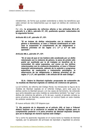 CONSEJO GENERAL DEL PODER JUDICIAL




         intrafamiliar, de forma que puedan extenderse a éstos los beneficios que
         cabe extraer de los tratamientos que se sigan en delitos de violencia de
         género.

         Por ello, la propuesta de reforma afecta a los artículos 83.1.6º,
         párrafo 2, y 88.1, párrafo 3º, CP, pudiendo quedar redactados de
         la siguiente forma:

         Artículo 83.1.6º, párrafo 2º, CP:

                 “Si se tratase de delitos relacionados con la violencia de
                 género o doméstica, el Juez o Tribunal condicionará en todo
                 caso la suspensión al cumplimiento de las obligaciones o
                 deberes previstos en las reglas 1.ª, 2.ª y 5.ª de este
                 apartado”.

         Artículo 88.1, párrafo 3º, CP:

                 “En el caso de que el reo hubiera sido condenado por un delito
                 relacionado con la violencia de género, la pena de prisión sólo
                 podrá ser sustituida por la de trabajos en beneficio de la
                 comunidad. En estos supuestos, así como en los delitos
                 relacionados con la violencia doméstica, el Juez o Tribunal
                 impondrá adicionalmente, además de la sujeción a programas
                 específicos de reeducación y tratamiento psicológico, la
                 observancia de las obligaciones o deberes previstos en las
                 reglas 1ª y 2ª, del apartado 1 del artículo 83 de este Código”.


               II.4.- Sobre la libertad vigilada: propuesta de extensión de
          la medida de libertad vigilada en delitos de violencia de género.

         La LO 5/2010, de reforma del Código Penal, ha introducido la figura de la
         medida de libertad vigilada en el referido Código, pero solo para los
         delitos contra la libertad sexual y en los casos de terrorismo. Se entiende
         que sería deseable que esta medida se extendiera también “ex lege” a los
         delitos de violencia de género, a fin de que, cuando el penado cumpla su
         pena privativa de libertad, pueda tener un control fijado en esta medida
         de carácter asistencial.

         El nuevo artículo 106.2 CP dispone que

         “2. Sin perjuicio de lo dispuesto en el artículo 105, el Juez o Tribunal
         deberá imponer en la sentencia la medida de libertad vigilada para su
         cumplimiento posterior a la pena privativa de libertad impuesta siempre
         que así lo disponga de manera expresa este Código”.

         Tal y como ha aparecido regulada en el nuevo texto la medida de libertad
         vigilada, por la aplicación del principio de tipicidad y legalidad es preciso


 Grupo de Expertos y Expertas en Violencia Doméstica y de Género                         13
 