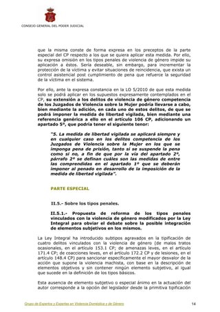 CONSEJO GENERAL DEL PODER JUDICIAL




         que la misma conste de forma expresa en los preceptos de la parte
         especial del CP respecto a los que se quiera aplicar esta medida. Por ello,
         su expresa omisión en los tipos penales de violencia de género impide su
         aplicación a éstos. Sería deseable, sin embargo, para incrementar la
         protección de la víctima y evitar situaciones de reincidencia, que exista un
         control asistencial post cumplimiento de pena que refuerce la seguridad
         de la víctima en el sistema.

         Por ello, ante la expresa constancia en la LO 5/2010 de que esta medida
         solo se podrá aplicar en los supuestos expresamente contemplados en el
         CP, su extensión a los delitos de violencia de género competencia
         de los Juzgados de Violencia sobre la Mujer podría llevarse a cabo,
         bien mediante la adición, en cada uno de estos delitos, de que se
         podrá imponer la medida de libertad vigilada, bien mediante una
         referencia genérica a ello en el artículo 106 CP, adicionando un
         apartado 5º, que podría tener el siguiente tenor:

                 “5. La medida de libertad vigilada se aplicará siempre y
                 en cualquier caso en los delitos competencia de los
                 Juzgados de Violencia sobre la Mujer en los que se
                 imponga pena de prisión, tanto si se suspende la pena
                 como si no, a fin de que por la vía del apartado 2º,
                 párrafo 2º se definan cuáles son las medidas de entre
                 las comprendidas en el apartado 1º que se deberán
                 imponer al penado en desarrollo de la imposición de la
                 medida de libertad vigilada”.


                 PARTE ESPECIAL


                 II.5.- Sobre los tipos penales.

                 II.5.1.- Propuesta de reforma de los tipos penales
                 vinculados con la violencia de género modificados por la Ley
                 Integral para obviar el debate sobre la posible integración
                 de elementos subjetivos en los mismos.

         La Ley Integral ha introducido subtipos agravados en la tipificación de
         cuatro delitos vinculados con la violencia de género (de malos tratos
         ocasionales, en el artículo 153.1 CP; de amenazas leves, en el artículo
         171.4 CP; de coacciones leves, en el artículo 172.2 CP y de lesiones, en el
         artículo 148.4 CP) para sancionar específicamente el mayor desvalor de la
         acción que supone la violencia machista, con base en la descripción de
         elementos objetivos y sin contener ningún elemento subjetivo, al igual
         que sucede en la definición de los tipos básicos.

         Esta ausencia de elemento subjetivo o especial ánimo en la actuación del
         autor corresponde a la opción del legislador desde la primitiva tipificación


 Grupo de Expertos y Expertas en Violencia Doméstica y de Género                        14
 