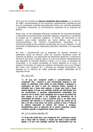 CONSEJO GENERAL DEL PODER JUDICIAL




         de lo que fue el delito de violencia doméstica física habitual, en la reforma
         de 1989, manteniéndose en las sucesivas modificaciones legislativas que
         han ido ampliando el ámbito de protección frente a la violencia doméstica
         y abordado, finalmente, la criminalización específica de la violencia de
         género.

         Pese a ello, se han planteado diferentes cuestiones de inconstitucionalidad
         y efectuado pronunciamientos judiciales dispares, exigiendo en ocasiones
         la prueba de un elemento subjetivo –el ánimo de discriminar a las
         mujeres- para poder condenar por estos delitos. Los sucesivos
         pronunciamientos     del Tribunal Constitucional,       favorables a      la
         constitucionalidad de los subtipos introducidos por la Ley Integral, no han
         eliminado la disparidad de respuestas judiciales, afectando a la seguridad
         jurídica.

         Por ello, y considerando que el legislador ha querido mantener la
         tipificación penal de hechos, tanto de violencia doméstica como de
         violencia de género, con descripción de elementos objetivos e irrelevancia
         del ánimo del autor o autora, pese a lo cual se producen interpretaciones
         que degradan la conducta delictiva a falta o, en su caso, al resultado de
         impunidad, si no resulta acreditado un ánimo especial en el autor, se
         propone la inclusión en todos los subtipos introducidos por la Ley Integral
         del inciso “con cualquier fin” o fórmula de análoga significación, que
         figuraba en la reforma de 1989, pudiendo quedar redactados de la
         siguiente forma:

                 Art. 153.1 CP:

                 “1. El que por cualquier medio o procedimiento, con
                 cualquier fin, causare a otro menoscabo psíquico o una
                 lesión no definidos como delito en este Código, o golpeare o
                 maltratare de obra a otro sin causarle lesión, cuando la
                 ofendida sea o haya sido esposa, o mujer que esté o haya
                 estado ligada a él por una análoga relación de afectividad aun
                 sin convivencia, o persona especialmente vulnerable que
                 conviva con el autor, será castigado con la pena de prisión de
                 seis meses a un año o de trabajos en beneficios de la
                 comunidad de treinta y uno a ochenta días y, en todo caso,
                 privación del derecho a la tenencia y porte de armas de un
                 año y un día a tres años, así como, cuando el Juez o Tribunal
                 lo estime adecuado al interés del menor o incapaz,
                 inhabilitación para el ejercicio de la patria potestad, tutela,
                 curatela, guarda o acogimiento hasta cinco años”.

                 Art. 171.4, primer párrafo, CP:

                 “4. El que de modo leve, con cualquier fin, amenace a quien
                 sea o haya sido su esposa, o mujer que esté o haya estado
                 ligada a él por una análoga relación de afectividad aun sin


 Grupo de Expertos y Expertas en Violencia Doméstica y de Género                         15
 