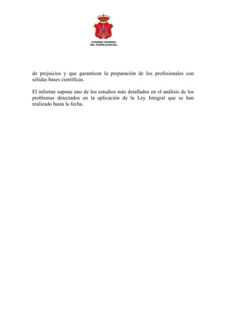de prejuicios y que garanticen la preparación de los profesionales con
sólidas bases científicas.

El informe supone uno de los estudios más detallados en el análisis de los
problemas detectados en la aplicación de la Ley Integral que se han
realizado hasta la fecha.
 