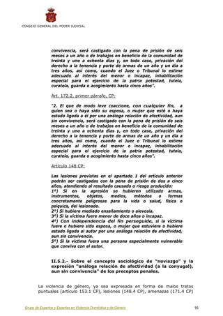 CONSEJO GENERAL DEL PODER JUDICIAL




                 convivencia, será castigado con la pena de prisión de seis
                 meses a un año o de trabajos en beneficio de la comunidad de
                 treinta y uno a ochenta días y, en todo caso, privación del
                 derecho a la tenencia y porte de armas de un año y un día a
                 tres años, así como, cuando el Juez o Tribunal lo estime
                 adecuado al interés del menor o incapaz, inhabilitación
                 especial para el ejercicio de la patria potestad, tutela,
                 curatela, guarda o acogimiento hasta cinco años”.

                 Art. 172.2, primer párrafo, CP:

                 “2. El que de modo leve coaccione, con cualquier fin, a
                 quien sea o haya sido su esposa, o mujer que esté o haya
                 estado ligada a él por una análoga relación de afectividad, aun
                 sin convivencia, será castigado con la pena de prisión de seis
                 meses a un año o de trabajos en beneficio de la comunidad de
                 treinta y uno a ochenta días y, en todo caso, privación del
                 derecho a la tenencia y porte de armas de un año y un día a
                 tres años, así como, cuando el Juez o Tribunal lo estime
                 adecuado al interés del menor o incapaz, inhabilitación
                 especial para el ejercicio de la patria potestad, tutela,
                 curatela, guarda o acogimiento hasta cinco años”.

                 Artículo 148 CP:

                 Las lesiones previstas en el apartado 1 del artículo anterior
                 podrán ser castigadas con la pena de prisión de dos a cinco
                 años, atendiendo al resultado causado o riesgo producido:
                 1º) Si en la agresión se hubieren utilizado armas,
                 instrumentos,      objetos, medios,    métodos     o    formas
                 concretamente peligrosas para la vida o salud, física o
                 psíquica, del lesionado.
                 2º) Si hubiere mediado ensañamiento o alevosía.
                 3º) Si la víctima fuere menor de doce años o incapaz.
                 4º) Con independencia del fin perseguido, si la víctima
                 fuere o hubiere sido esposa, o mujer que estuviere o hubiere
                 estado ligada al autor por una análoga relación de afectividad,
                 aun sin convivencia.
                 5º) Si la víctima fuera una persona especialmente vulnerable
                 que conviva con el autor.


                 II.5.2.- Sobre el concepto sociológico de “noviazgo” y la
                 expresión “análoga relación de afectividad (a la conyugal),
                 aun sin convivencia” de los preceptos penales.


         La violencia de género, ya sea expresada en forma de malos tratos
         puntuales (artículo 153.1 CP), lesiones (148.4 CP), amenazas (171.4 CP)


 Grupo de Expertos y Expertas en Violencia Doméstica y de Género                   16
 
