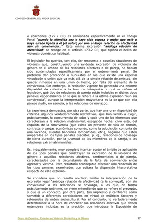 CONSEJO GENERAL DEL PODER JUDICIAL




         o coacciones (172.2 CP) es sancionada específicamente en el Código
         Penal “cuando la ofendida sea o haya sido esposa o mujer que esté o
         haya estado ligada a él (el autor) por una análoga relación de afectividad
         aun sin convivencia…”. Esta misma expresión “análoga relación de
         afectividad” se recoge en el artículo 173.2 CP, que tipifica el delito de
         violencia doméstica habitual.

         El legislador ha querido, con ello, dar respuesta a aquellas situaciones de
         violencia que, constituyendo una evidente expresión de violencia de
         género en el ámbito de las relaciones afectivas o de pareja, no habían
         sido contempladas específicamente por el ordenamiento penal. Se
         pretendía dar protección a supuestos en los que existe una especial
         vinculación o unión que va más allá de la simple relación de amistad, sin
         quedar inmersos en una unión de hecho, por falta del elemento de la
         convivencia. Sin embargo, la redacción vigente ha generado una enorme
         disparidad de criterios a la hora de interpretar a qué se refiere el
         legislador, qué tipo de relaciones de pareja están incluidas en dichos tipos
         penales, especialmente en lo que se refiere a la última expresión “aun sin
         convivencia”, aunque la interpretación mayoritaria es la de que con ella
         parece aludir, en esencia, a las relaciones de noviazgo.

         La experiencia demuestra, por otra parte, que hay una gran disparidad de
         criterios, algunos verdaderamente restrictivos, que han venido a exigir,
         prácticamente, la concurrencia de todos y cada uno de los elementos que
         caracterizan a la relación matrimonial, excepción hecha, claro está, del
         requisito de la convivencia (que exista un proyecto de vida en común,
         contratos o cargas económicas comunes, como la adquisición conjunta de
         una vivienda, cuentas bancarias compartidas, etc.), negando que estén
         amparados en los tipos penales descritos, p. ej., relaciones de noviazgo
         de cierta duración, por la juventud de los miembros de la pareja, o las
         relaciones extramatrimoniales.

         Es, indudablemente, muy complejo intentar acotar el ámbito de aplicación
         de los tipos penales que constituyen la expresión de la violencia de
         género a aquellas relaciones afectivas, sentimentales o de pareja,
         caracterizadas por la circunstancia de la falta de convivencia entre
         agresor y víctima. Pero resultaría aconsejable efectuar una redacción de
         los tipos penales examinados que evitara la dispersión interpretativa
         respecto de este extremo.

         Se considera que no resulta acertado limitar la interpretación de la
         expresión legal “análoga relación de afectividad (a la conyugal), aún sin
         convivencia” a las relaciones de noviazgo, a las que, de forma
         prácticamente unánime, se viene entendiendo que se refiere el precepto,
         y que es un concepto, por otra parte, tan impreciso y cambiante como
         sometido a diferentes apreciaciones en virtud de múltiples factores y
         referencias de orden sociocultural. Por el contrario, lo verdaderamente
         determinante a la hora de concretar las relaciones afectivas que deben
         entenderse incluidas es la precisión que introduce la Exposición de


 Grupo de Expertos y Expertas en Violencia Doméstica y de Género                        17
 